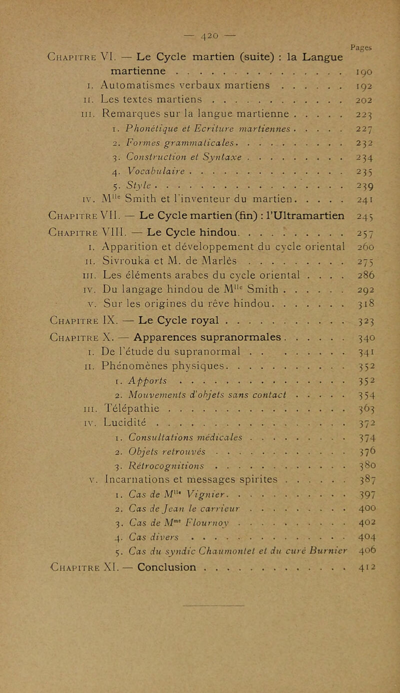 Pages Chapitre VI. — Le Cycle martien (suite) : la Langue martienne 190 I. Automatismes verbaux martiens 192 11. Les textes martiens 202 ni. Remarques sur la langue martienne 223 1. Phonétique et Ecriture martiennes 227 2. Formes grammaticales 232 3. Construction et Syntaxe 234 4. Vocabulaire 233 5. Style 239 iv. Mlle Smith et l'inventeur du martien 241 Chapitre VII. — Le Cycle martien (fin) : l’Ultramartien 243 Chapitre VIII. — Le Cycle hindou 257 1. Apparition et développement du cycle oriental 260 II. Sivrouka et M. de Mariés 275 ni. Les éléments arabes du cycle oriental .... 286 iv. Du langage hindou de MUe Smith 292 v. Sur les origines du rêve hindou 318 Chapitre IX. — Le Cycle royal 323 Chapitre X. — Apparences supranormales 340 I. De l’étude du supranormal 341 II. Phénomènes physiques 352 1. Apports 352 2. Mouvements d'objets sans contact 3 54 ni. Télépathie 363 iv. Lucidité 372 1. Consultations médicales 374 2. Objets retrouvés 37b 3. Rétrocognitions 3^° v. Incarnations et messages spirites 387 1. Cas de M11' Vignier 397 2. Cas de Jean le carrieur 400 3. Cas de Mme Flournoy 402 4. Cas divers 4°4 5. Cas du syndic Chaumontet et du curé Burnier 406 Chapitre XI.— Conclusion 412