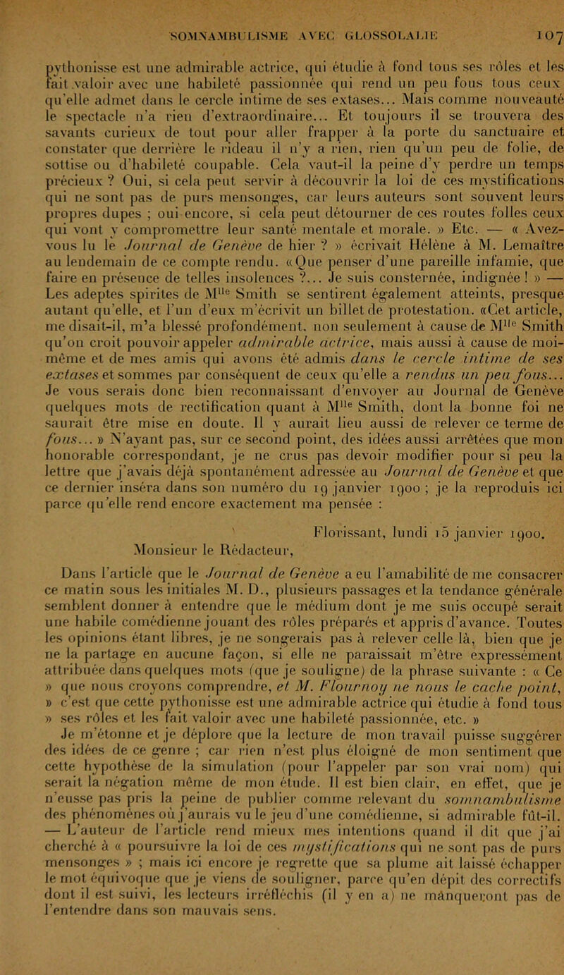 pythonisse est une admirable actrice, qui étudie à fond tous ses rôles et les Fait .valoir avec une habileté passionnée qui rend un peu fous tous ceux qu elle admet dans le cercle intime de ses extases... Mais comme nouveauté le spectacle n’a rien d’extraordinaire... Et toujours il se trouvera des savants curieux de tout pour aller frapper à la porte du sanctuaire et constater que derrière le rideau il n’y a rien, rien qu’un peu de folie, de sottise ou d’habileté coupable. Cela vaut-il la peine d’y perdre un temps précieux ? Oui, si cela peut servir à découvrir la loi de ces mystifications qui ne sont pas de purs mensonges, car leurs auteurs sont souvent leurs propres dupes ; oui encore, si cela peut détourner de ces routes folles ceux qui vont y compromettre leur santé mentale et morale. » Etc. — « Avez- vous lu le Journal de Genève de hier ? » écrivait Hélène à M. Lemaître au lendemain de ce compte rendu. «Que penser d’une pareille infamie, que faire en présence de telles insolences ?... Je suis consternée, indignée! » — Les adeptes spirites de Mlle Smith se sentirent également atteints, presque autant qu elle, et l’un d’eux m’écrivit un billet de protestation. «Cet article, me disait-il, m’a blessé profondément, non seulement à cause de Mlle Smith qu’on croit pouvoir appeler admirable actrice, mais aussi à cause de moi- mème et de mes amis qui avons été admis dans le cercle intime de ses extases et sommes par conséquent de ceux qu’elle a rendus un peu fous... Je vous serais donc bien reconnaissant d’envoyer au Journal de Genève quelques mots de rectification quant à Mlle Smith, dont la bonne foi ne saurait être mise en doute. Il y aurait lieu aussi de relever ce terme de fous... » N’ayant pas, sur ce second point, des idées aussi arrêtées que mon honorable correspondant, je ne crus pas devoir modifier pour si peu la lettre que j’avais déjà spontanément adressée au Journal de Genève el que ce dernier inséra dans son numéro du ig janvier 1900 ; je la reproduis ici parce qu’elle rend encore exactement ma pensée : Florissant, lundi 15 janvier 1900. Monsieur le Rédacteur, Dans l’article que le Journal de Genève a eu l’amabilité de me consacrer ce matin sous les initiales M. D., plusieurs passages et la tendance générale semblent donner à entendre que le médium dont je me suis occupé serait une habile comédienne jouant des rôles préparés et appris d’avance. Toutes les opinions étant libres, je ne songerais pas à relever celle là, bien que je ne la partage en aucune façon, si elle ne paraissait m’être expressément, attribuée dans quelques mots (que je souligne) de la phrase suivante : « Ce » que nous croyons comprendre, et M. Flournoy ne nous le cache point, » c’est que cette pythonisse est une admirable actrice qui étudie à fond tous » ses rôles et les fait valoir avec une habileté passionnée, etc. » Je m’étonne et je déplore que la lecture de mon travail puisse suggérer des idées de ce genre ; car rien n’est plus éloigné de mon sentiment que cette hypothèse de la simulation (pour l’appeler par son vrai nom) qui serait la négation même de mon étude. Il est bien clair, en effet, que je n’eusse pas pris la peine de publier comme relevant du somnambulisme des phénomènes où j’aurais vu le jeu d’une comédienne, si admirable fût-il. — L’auteur de l’article rend mieux mes intentions quand il dit que j’ai cherché à « poursuivre la loi de ces mystifications qui ne sont pas de purs mensonges » ; mais ici encore je regrette que sa plume ait laissé échapper le mot équivoque que je viens de souligner, parce qu’en dépit des correctifs dont il est suivi, les lecteurs irréfléchis (il y en a) ne mànqueijont pas de l’entendre dans son mauvais sens.