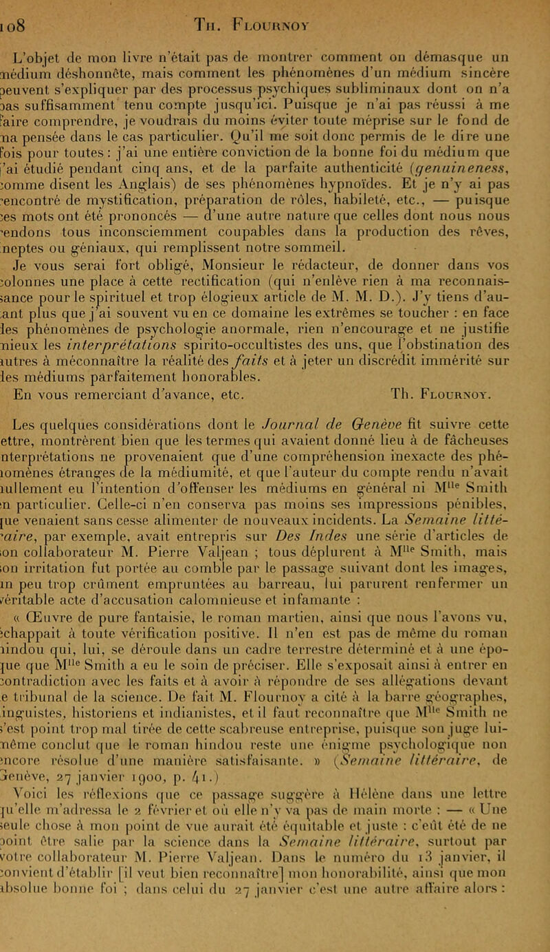 io8 Tii. F lo ur no v L’objet de mon livre n’était pas de montrer comment on démasque un médium déshonnête, mais comment les phénomènes d’un médium sincère peuvent s’expliquer par des processus psychiques subliminaux dont on n’a 3as suffisamment tenu compte jusqu’ici. Puisque je n’ai pas réussi à me Faire comprendre, je voudrais du moins éviter toute méprise sur le fond de ma pensée dans le cas particulier. Qu’il me soit donc permis de le dire une Fois pour toutes : j’ai une entière conviction de la bonne foi du médium que j’ai étudié pendant cinq ans, et de la parfaite authenticité (genuineness, minime disent les Anglais') de ses phénomènes hypnoïdes. Et je n’y ai pas rencontré de mystification, préparation de rôles, habileté, etc., — puisque ces mots ont été prononcés — d’une autre nature que celles dont nous nous rendons tous inconsciemment coupables dans la production des rêves, neptes ou géniaux, qui remplissent notre sommeil. Je vous serai fort obligé, Monsieur le rédacteur, de donner dans vos colonnes une place à cette rectification (qui n’enlève rien à ma reconnais- sance pour le spirituel et trop élogieux article de M. M. D.). J’y tiens d’au- ,ant plus que j’ai souvent vu en ce domaine les extrêmes se toucher : en face les phénomènes de psychologie anormale, rien n’encourage et ne justifie mieux les interprétations spirito-occultistes des uns, que l’obstination des lutres à méconnaître la réalité des faits et à jeter un discrédit immérité sur les médiums parfaitement honorables. En vous remerciant d’avance, etc. Th. Flourxoy. Les quelques considérations dont le Journal de Genève fit suivre cette ettre, montrèrent bien que les termes qui avaient donné lieu à de fâcheuses nterprétations ne provenaient que d’une compréhension inexacte des phé- îomènes étranges de la mèdiumité, et que l'auteur du compte rendu n’avait îullement eu l'intention d’offenser les médiums en général ni Mlle Smith ■n particulier. Celle-ci n’en conserva pas moins ses impressions pénibles, [ue venaient sans cesse alimenter de nouveaux incidents. La Semaine litté- raire, par exemple, avait entrepris sur Des Indes une série d’articles de ion collaborateur M. Pierre Valjean ; tous déplurent à MUe Smith, mais ion irritation fut portée au comble par le passage suivant dont les images, m peu trop crûment empruntées au barreau, lui parurent renfermer un rentable acte d’accusation calomnieuse et infamante : « Œuvre de pure fantaisie, le roman martien, ainsi que nous l'avons vu, échappait à toute vérification positive. 11 n’en est pas de même du roman îindou qui, lui, se déroule dans un cadre terrestre déterminé et à une épo- jue que Mlle Smith a eu le soin de préciser. Elle s’exposait ainsi à entrer en contradiction avec les faits et à avoir à répondre de ses allégations devant e tribunal de la science. De fait M. Flournoy a cité à la barre géographes, inguistes, historiens et indianistes, et il faut reconnaître que MUc Smith ne s’est point trop mal tirée de cette scabreuse entreprise, puisque son juge lui- ïiême conclut que le roman hindou reste une énigme psychologique non mcore résolue d’une manière satisfaisante. » (Semaine littéraire, de jenève, 27 janvier 1900, p. /ji.) Voici les réflexions que ce passage suggère à Hélène dans une lettre ju’elle m’adressa le 2 février et où elle n’y va pas de main morte : — « Une seule chose à mon point de vue aurait été équitable et juste : c’eût été de ne point être salie par la science dans la Semaine littéraire. surtout par votre collaborateur M. Pierre Valjean. Dans le numéro du i3 janvier, il convient d’établir [il veut bien reconnaître] mon honorabilité, ainsi que mon absolue bonne foi ; dans celui du 27 janvier c'est une autre affaire alors :