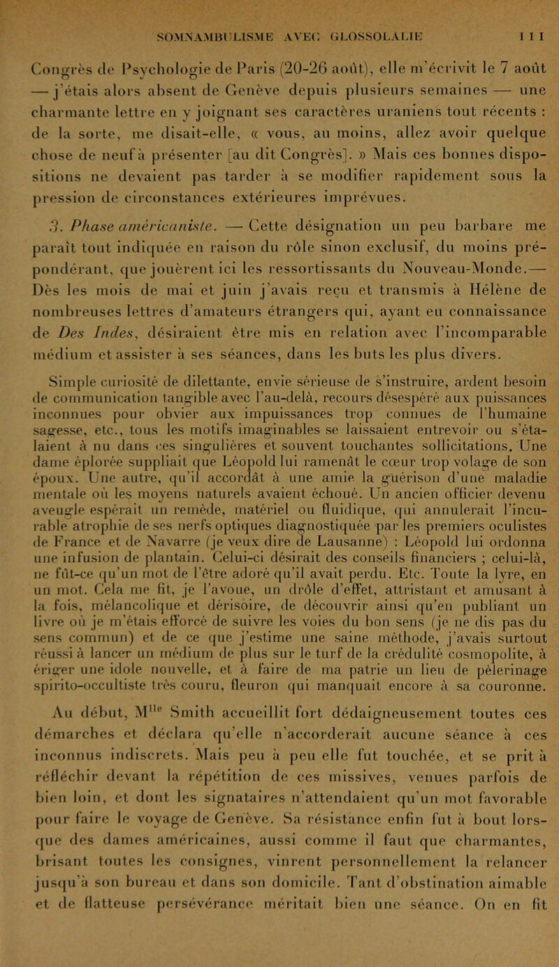 Congrès de Psychologie de Paris (20-26 août), elle m’écrivit le 7 août — j’étais alors absent de Genève depuis plusieurs semaines — une charmante lettre en y joignant ses caractères uraniens tout récents : de la sorte, me disait-elle, « vous, au moins, allez avoir quelque chose de neuf à présenter [au dit Congrès]. » Mais ces bonnes dispo- sitions ne devaient pas tarder à se modifier rapidement sous la pression de circonstances extérieures imprévues. .7. Phase américanisle. — Cette désignation un peu barbare me paraît tout indiquée en raison du rôle sinon exclusif, du moins pré- pondérant, que jouèrent ici les ressortissants du Nouveau-Monde.— Dès les mois de mai et juin j’avais reçu et transmis à Hélène de nombreuses lettres d'amateurs étrangers qui, ayant eu connaissance de Des Indes, désiraient être mis en relation avec l’incomparable médium et assister à ses séances, dans les buts les plus divers. Simple curiosité de dilettante, envie sérieuse de s’instruire, ardent besoin de communication tangible avec l’au-delà, recours désespéré aux puissances inconnues pour obvier aux impuissances trop connues de l’humaine sagesse, etc., tous les motifs imaginables se laissaient entrevoir ou s’éta- laient à nu dans ces singulières et souvent touchantes sollicitations. Une dame éplorée suppliait que Léopold lui ramenât le cœur trop volage de son époux. Une autre, qu’il accordât à une amie la guérison d’une maladie mentale où les moyens naturels avaient échoué. Un ancien officier devenu aveugle espérait un remède, matériel ou fluidique, qui annulerait l’incu- rable atrophie de ses nerfs optiques diagnostiquée par les premiers oculistes de France et de Navarre (je veux dire de Lausanne) : Léopold lui ordonna une infusion de plantain. Celui-ci désirait des conseils financiers ; celui-là, ne fût-ce qu’un mot de l’être adoré qu’il avait perdu. Etc. Toute la lyre, en un mot. Cela me fit, je l’avoue, un drôle d’effet, attristant et amusant à la fois, mélancolique et dérisoire, de découvrir ainsi qu’en publiant un livre où je m’étais efforcé de suivre les voies du bon sens (je ne dis pas du sens commun) et de ce que j’estime une saine méthode, j’avais surtout réussi à lancer un médium de plus sur le turf de la crédulité cosmopolite, à ériger une idole nouvelle, et à faire de ma patrie un lieu de pèlerinage spirito-occultiste très couru, fleuron qui manquait encore à sa couronne. Au début, Mllc Smith accueillit fort dédaigneusement toutes ces démarches et déclara qu’elle n’accorderait aucune séance à ces inconnus indiscrets. Mais peu à peu elle fut touchée, et se prit à réfléchir devant la répétition de ces missives, venues parfois de bien loin, et dont les signataires n’attendaient qu’un mot favorable pour faire le voyage de Genève. Sa résistance enfin fut à bout lors- que des dames américaines, aussi comme il faut que charmantes, brisant toutes les consignes, vinrent personnellement la relancer jusqu’à son bureau et dans son domicile. Tant d’obstination aimable et de flatteuse persévérance méritait bien une séance. On en fit