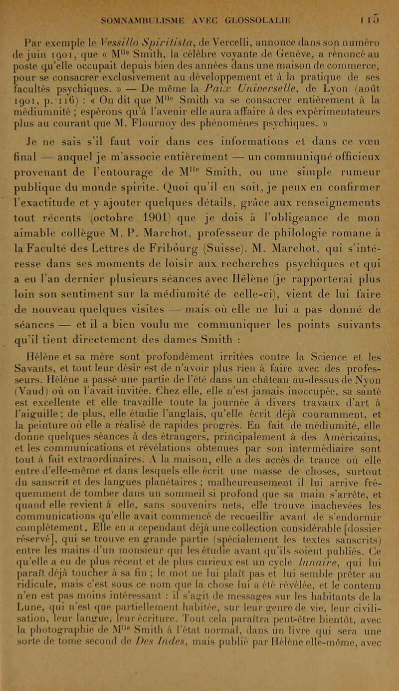 Par exemple le Vessillo Spiri/ista, de Vercelli, annonce dans son numéro de juin 1901. que « MUe Smith, la célèbre voyante de Genève, a renoncé au joste qu’elle occupait depuis bien des années dans une maison de commerce, jour se consacrer exclusivement au développement et à la pratique de ses acuités psychiques. » — De même la Paix Universelle, de Lyon (août 1901, p. 116) : « On dit que MHe Smith va se consacrer entièrement à la médiumnité ; espérons qu’à l’avenir elle aura affaire à des expérimentateurs plus au courant que M. Flournoy des phénomènes psychiques. » Je 11e sais s'il faut voir dans ces informations et dans ce vœu final — auquel je m’associe entièrement — un communiqué officieux provenant de l’entourage de MUe Smith, ou une simple rumeur publique du monde spirite. Quoi qu’il eu soit, je peux en confirmer l’exactitude et y ajouter quelques détails, grâce aux renseignements tout récents (octobre 1901) que je dois à l’obligeance de mon aimable collègue M. P. Marchot, professeur de philologie romane à la Faculté des Lettres de Fribourg (Suisse). M. Marchot, qui s’inté- resse dans ses moments de loisir aux recherches psychiques et qui a eu l’an dernier plusieurs séances avec Hélène (je rapporterai plus loin son sentiment sur la médiumité de celle-ci), vient de lui faire de nouveau quelques visites — mais où elle ne lui a pas donné de séances — et il a bien voulu me communiquer les points suivants qu’il tient directement des dames Smith : Hélène et sa mère sont profondément irritées contre la Science et les Savants, et tout leur désir est de n’avoir plus rien à faire avec des profes- seurs. Hélène a passé une partie de l’été dans un château au-dessus de Nvon ( Vaud) où on l’avait invitée. Chez elle, elle n’est jamais inoccupée, sa santé est excellente et elle travaille toute la journée à divers travaux d’art à l’aiguille; de plus, elle étudie l’anglais, qu’elle écrit déjà couramment, et la peinture où elle a réalisé de rapides progrès. En fait de médiumité, elle donne quelques séances à des étrangers, principalement à des Américains, et les communications et révélations obtenues par son intermédiaire sont tout à fait extraordinaires. A la maison, elle a des accès de trance où elle entre d’elle-même et dans lesquels elle écrit une masse de choses, surtout du sanscrit et des langues planétaires; malheureusement il lui arrive fré- quemment de tomber dans un sommeil si profond que sa main s’arrête, et quand elle revient à elle, sans souvenirs nets, elle trouve inachevées les communications qu’elle avait commencé de recueillir avant de s’endormir complètement. Elle en a cependant déjà une collection considérable [dossier réservé], qui se trouve en grande partie (spécialement les textes sanscrits) entre les mains d’un monsieur qui les étudie avant qu’ils soient publiés. Ce qu’elle a eu de plus récent et de plus curieux est un cycle lunaire, qui lui paraît déjà toucher à sa fin ; le mot ne lui plaît pas et lui semble prêter au ridicule, mais c’est sous ce nom que la chose lui a été révélée, et le contenu n’en est pas moins intéressant : il s’agit de messages sur les habitants de la Lune, qui n’est que partiellement habitée, sur leur genre de vie, leur civili- sation, leur langue, leur écriture. Tout cela paraîtra peut-être bientôt, avec la photographie de MIIe Smith à l’état normal, dans un livre qui sera une sorte de tome second de Des Indes, mais publié par Hélène elle-même, avec