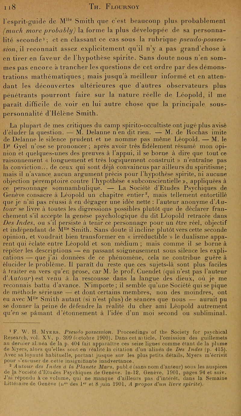 l’esprit-guide de MMo Smith que c’est beaucoup plus probablement (mach more probably) la forme la plus développée de sa personna- lité seconde1; et en classant ce cas sous la rubrique pseudo-posses- sion., il reconnaît assez explicitement qu’il n’y a pas grand’chose à en tirer en faveur de l’hypothèse spirite. Sans doute nous n’en som- mes pas encore à trancher les questions de cet ordre par des démons- trations mathématiques; mais jusqu’à meilleur informé et en atten- dant les découvertes ultérieures que d’autres observateurs plus pénétrants pourront faire sur la nature réelle de Léopold, il me parait difficile de voir en lui autre chose que la principale sous- personnalité d’Hélène Smith. La plupart de mes critiques du camp spirito-occultiste ont jugé plus avisé d’éluder la question. — M. Uelanne n’en dit rien. — M. de Rochas imite de Delanne le silence prudent et ne nomme pas même Léopold. — M. le Dr Gyel n’ose se prononcer ; après avoir très fidèlement résumé mon opi- nion et quelques-unes des preuves à l’appui, il se borne à dire que tout ce raisonnement « longuement et très logiquement construit » n’entraîne pas la conviction... de ceux qui sont déjà convaincus par ailleurs du spiritisme; mais il n’avance aucun argument précis pour l’hypothèse spirite, ni aucune objection péremptoire contre l’hypothèse « subconscientielle », appliquées à ce personnage somnambulique. — La Société d’Etudes Psychiques de Genève consacre à Léopold un chapitre entier2, mais tellement entortillé que je n’ai pas réussi à en dégager une idée nette : l'auteur anonyme d’H«- tour se livre à toutes les digressions possibles plutôt que de déclarer fran- chement s’il accepte la genèse psychologique du dit Léopold retracée dans Des Indes, ou s’il persiste à tenir ce personnage pour un être réel, objectif et indépendant de Mlle Smith. Sans doute il incline plutôt vers cette seconde opinion, et voudrait bien transformer en « irréductible » le dualisme appa- rent qui éclate entre Léopold et son médium ; mais comme il se borne à répéter les descriptions — en passant soigneusement sous silence les expli- cations — que j’ai données de ce phénomène, cela ne contribue guère à élucider le problème. Il paraît du reste que ces sujets-là sont plus faciles à traiter en vers qu’en prose, car M. le prof. Cuendet (qui n’est pas l’auteur d'Autour) est venu à la rescousse dans la langue des dieux, où je me reconnais battu d’avance. N’importe; il semble qu’une Société qui se pique de méthode sérieuse — et dont certains membres, non des moindres, ont eu avec Mlle Smith autant (si n’est plus) de séances que nous — aurait pu se donner la peine de défendre la réalité du cher ami Léopold autrement qu’en se pâmant d’étonnement à l’idée d’un moi second ou subliminal. 1 F. W. H. Myers. Pseudo possession. Proceedings of the Society for psychical Research, vol. XV, p. 399 fi ctobre 1900). Dans cet ai ticle, l’omission des guillemets au dernier al.néa de la p. 404 fait apparaître ces seize lignes comme étant de la plume de Myers, alors qu’elles sont en réalité la citation d’un alinéa de Des Indes (p. 415). Avec sa loyauté habituelle, portant jusque sur les plus petits détails, Myers m’écrivit, pour s’excuser de cette insignifiante inadvertance. 2 Autour des Indes d la Planète Mars, publ.é (sans nom d’auteur) sous les auspices de la Société d’Etudes Psychiques de Genève, ln-12, Genève, 1901, pages 94 et suiv. J’ai répondu à ce volume, qui ne manque d’ailleurs pas d’intérêt, dans la Semaine Littéiaire de Genève (nos des 1er et 8 juin 1901, A propos d'un livre spirite).