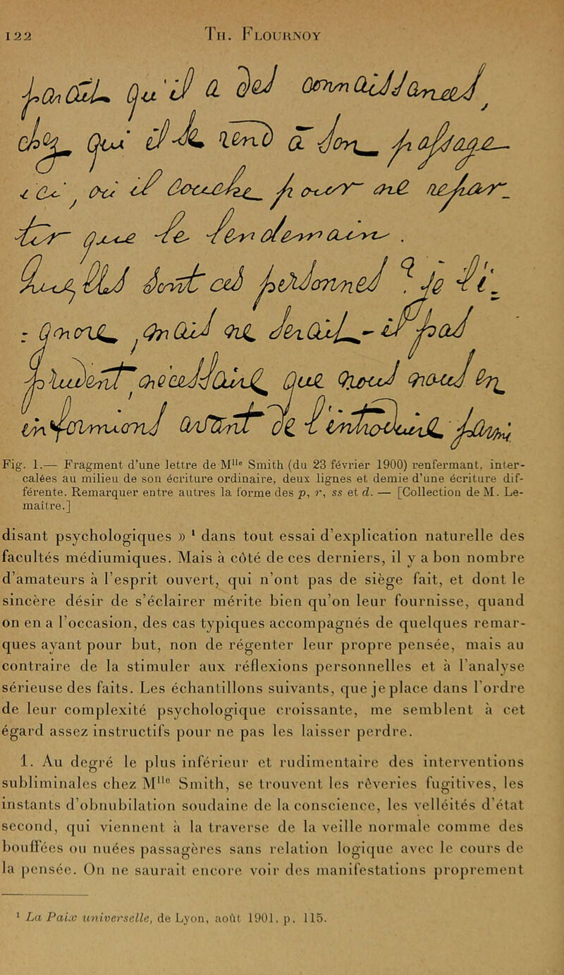 Fig. 1.— Fragment d’une lettre de Mllc Smith (du 23 février 1900) renfermant, inter- calées au milieu de son écriture ordinaire, deux lignes et demie d’une écriture dif- férente. Remarquer entre autres la forme des p, r, ss et d. — [Collection de M. Le- maître.] disant psychologiques » 1 dans tout essai d’explication naturelle des facultés médiumiques. Mais à côté de ces derniers, il y a bon nombre d’amateurs à l’esprit ouvert, qui n’ont pas de siège fait, et dont le sincère désir de s’éclairer mérite bien qu’on leur fournisse, quand on en a l’occasion, des cas typiques accompagnés de quelques remar- ques ayant pour but, non de régenter leur propre pensée, mais au contraire de la stimuler aux réflexions personnelles et à l’analyse sérieuse des faits. Les échantillons suivants, que je place dans l’ordre de leur complexité psychologique croissante, me semblent à cet égard assez instructifs pour ne pas les laisser perdre. 1. Au degré le plus inférieur et rudimentaire des interventions subliminales chez MUe Smith, se trouvent les rêveries fugitives, les instants d’obnubilation soudaine de la conscience, les velléités d’état second, qui viennent à la traverse de la veille normale comme des bouffées ou nuées passagères sans relation logique avec le cours de la pensée. On ne saurait encore voir des manifestations proprement 1 La Paix universelle, de Lyon, août 1901. p. 115.