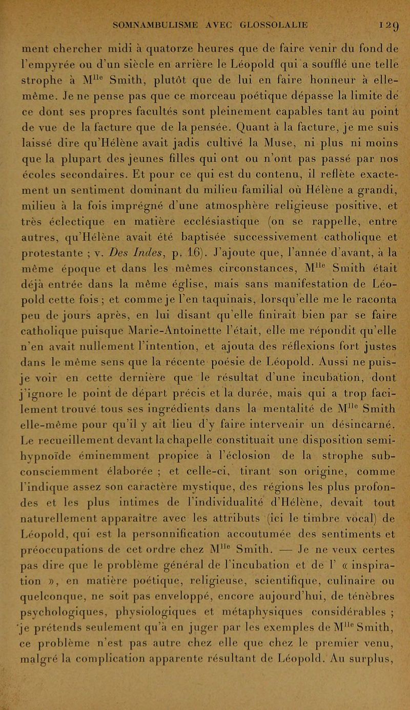 I2(j ment chercher midi à quatorze heures que de faire venir du fond de l’empyrée ou d’un siècle en arrière le Léopold qui a soufflé une telle strophe à Mlle Smith, plutôt que de lui en faire honneur à elle- même. Je ne pense pas que ce morceau poétique dépasse la limite dé ce dont ses propres facultés sont pleinement capables tant au point de vue de la facture que de la pensée. Quant à la facture, je me suis laissé dire qu Hélène avait jadis cultivé la Muse, ni plus ni moins que la plupart des jeunes filles qui ont ou n’ont pas passé par nos écoles secondaires. Et pour ce qui est du contenu, il reflète exacte- ment un sentiment dominant du milieu familial où Hélène a grandi, milieu à la fois imprégné d'une atmosphère religieuse positive, et très éclectique en matière ecclésiastique (on se rappelle, entre autres, qu Hélène avait été baptisée successivement catholique et protestante ; v. Des Indes, p. 16). J’ajoute que, l’année d’avant, à la même époque et dans les mêmes circonstances, MUe Smith était déjà entrée dans la même église, mais sans manifestation de Léo- pold cette fois; et comme je l’en taquinais, lorsqu’elle me le raconta peu de jours après, en lui disant qu elle finirait bien par se faire catholique puisque Marie-Antoinette l’était, elle me répondit qu’elle n’en avait nullement l’intention, et ajouta des réflexions fort justes dans le même sens que la récente poésie de Léopold. Aussi ne puis- je voir en cette dernière que le résultat d’une incubation, dont j’ignore le point de départ précis et la durée, mais qui a trop faci- lement trouvé tous ses ingrédients dans la mentalité de Mn° Smith elle-même pour qu’il y ait lieu d’y faire intervenir un désincarné. Le recueillement devant la chapelle constituait une disposition semi- hvpnoïde éminemment propice à l’éclosion de la strophe sub- consciemment élaborée ; et celle-ci, tirant son origine, comme l’indique assez son caractère mystique, des régions les plus profon- des et les plus intimes de l’individualité d’Hélène, devait tout naturellement apparaître avec les attributs (ici le timbre vocal) de Léopold, qui est la personnification accoutumée des sentiments et préoccupations de cet ordre chez Mlle Smith. — Je ne veux certes pas dire que le problème général de 1 incubation et de f « inspira- tion », en matière poétique, religieuse, scientifique, culinaire ou quelconque, ne soit pas enveloppé, encore aujourd’hui, de ténèbres psychologiques, physiologiques et métaphysiques considérables ; 'je prétends seidement qu’à en juger par les exemples de MMo Smith, ce problème n’est pas autre chez elle que chez le premier venu, malgré la complication apparente résultant de Léopold. Au surplus,