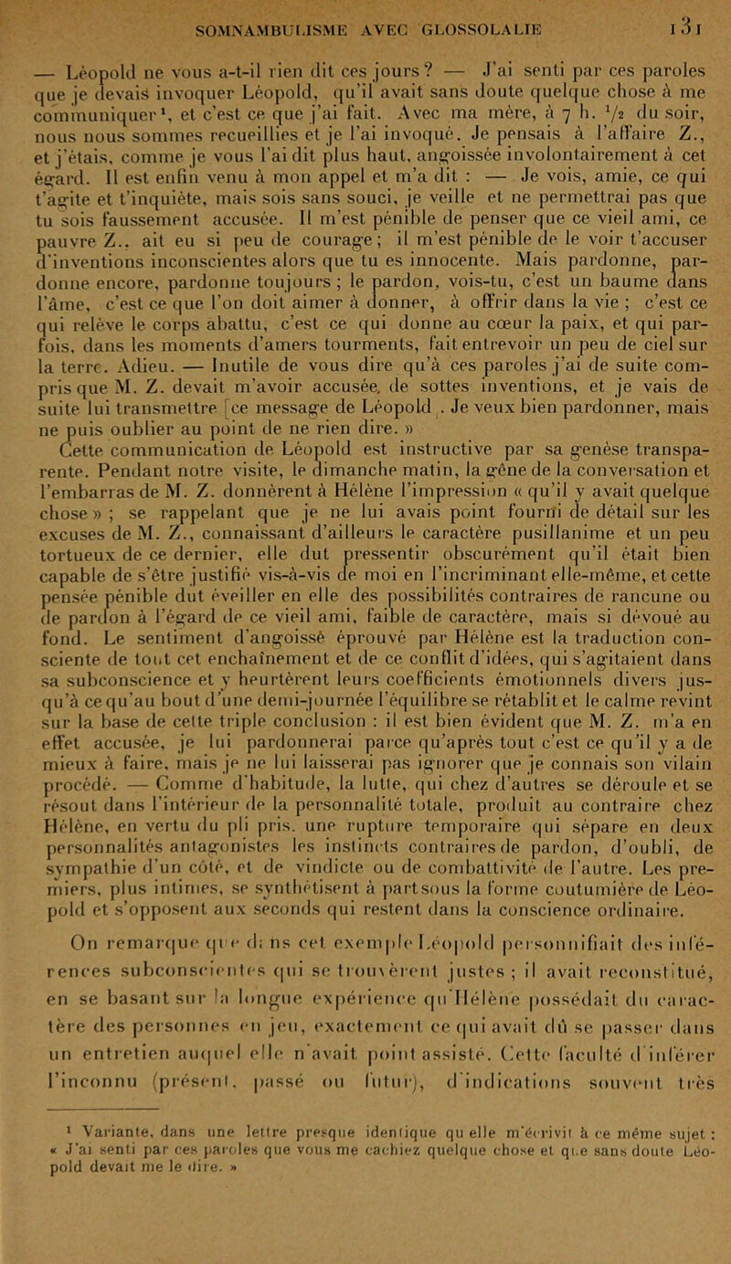I 3 I — Léopold ne vous a-t-il rien dit ces jours? — J’ai senti par ces paroles que je devais invoquer Léopold, qu’il avait sans doute quelque chose à me communiquer1, et c’est ce que j’ai fait. Avec ma mère, à 7 h. 72 du soir, nous nous sommes recueillies et je l’ai invoqué. Je pensais à l’affaire Z., et j’étais, comme je vous l'ai dit plus haut, angoissée involontairement à cet égard. 11 est enfin venu à mon appel et m’a dit : — Je vois, amie, ce qui t’agite et t’inquiète, mais sois sans souci, je veille et ne permettrai pas que tu sois faussement accusée. Il m’est pénible de penser que ce vieil ami, ce pauvre Z., ait eu si peu de courage; il m’est pénible de le voir t’accuser d'inventions inconscientes alors que tu es innocente. Mais pardonne, par- donne encore, pardonne toujours; le pardon, vois-tu, c’est un baume dans l’âme, c’est ce que l’on doit aimer à donner, à offrir dans la vie ; c’est ce qui relève le corps abattu, c’est ce qui donne au cœur la paix, et qui par- fois. dans les moments d’amers tourments, fait entrevoir un peu de ciel sur la terre. Adieu. — Inutile de vous dire qu’à ces paroles j’ai de suite com- pris que M. Z. devait m’avoir accusée, de sottes inventions, et je vais de suite lui transmettre ce message de Léopold . Je veux bien pardonner, mais ne puis oublier au point de ne rien dire. » Cette, communication de Léopold est instructive par sa genèse transpa- rente. Pendant notre visite, le dimanche matin, lagfênede la conversation et l’embarras de M. Z. donnèrent à Hélène l’impression « qu’il y avait quelque chose»; se rappelant que je ne lui avais point fourni de détail sur les excuses de M. Z., connaissant d’ailleurs le caractère pusillanime et un peu tortueux de ce dernier, elle dut pressentir obscurément qu’il était bien capable de s’être justifié vis-à-vis de moi en l’incriminant elle-même, et cette pensée pénible dut éveiller en elle des possibilités contraires de rancune ou de pardon à l’égard de ce vieil ami, faible de caractère, mais si dévoué au fond. Le sentiment d’angoissé éprouvé par Hélène est la traduction con- sciente de tout cet enchaînement et de ce conflit d’idées, qui s’agitaient dans sa subconscience et y heurtèrent leurs coefficients émotionnels divers jus- qu’à ce qu'au bout d’une demi-journée l’équilibre se rétablit et le calme revint sur la base de celte triple conclusion : il est bien évident que M. Z. m’a en effet accusée, je lui pardonnerai parce qu’après tout c’est ce qu’il y a de mieux à faire, mais je ne lui laisserai pas ignorer que je connais son vilain procédé. — Comme d’habitude, la lutle, qui chez d’autres se déroule et se résout dans l’intérieur de la personnalité totale, produit au contraire chez Hélène, en vertu rlu pli pris, une rupture temporaire qui sépare en deux personnalités antagonistes les instincts contraires de pardon, d’oubli, de sympathie d’un côté, et de vindicte ou de combativité de l’autre. Les pre- miers. plus intimes, se synthétisent à partsous la forme coutumière de Léo- pold et s’opposent aux seconds qui restent dans la conscience ordinaire. On remarque qi e cl; 11s cet exemple Léopold personnifiait des infé- rences subconscientes qui se trouvèrent justes; il avait reconstitué, en se basant sur la longue expérience qu Hélène possédait du carac- tère des personnes en jeu, exactement ce qui avait dû se passer dans un entretien auquel elle n’avait point assisté. Cette faculté d inférer l’inconnu (présent, passé ou futur), d indications souvent très 1 Variante, dans une lettre presque identique quelle m’écrivit h ce même sujet : « J’ai senti par ces paroles que vous me cachiez quelque chose et qi.e sans doute Léo- pold devait me le «lire. »