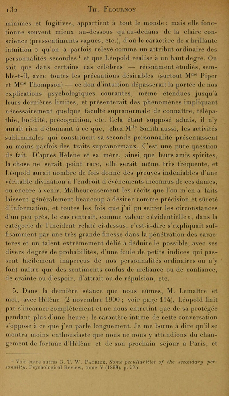 minimes et fugitives, appartient à tout le monde ; mais elle fonc- tionne souvent mieux au-dessous qu’au-dedans de la claire con- science (pressentiments vagues, etc.), d’où le caractère de « brillante intuition » qu’on a parfois relevé comme un attribut ordinaire des personnalités secondes 1 et que Léopold réalise à un haut degré. On sait que dans certains cas célèbres — récemment étudiés, sem- ble-t-il, avec toutes les précautions désirables (surtout Mrae Piper et Mme Thompson) — ce don d’intuition dépasserait la portée de nos explications psychologiques courantes, même étendues jusqu’à leurs dernières limites, et présenterait des phénomènes impliquant nécessairement quelque faculté supranormale de connaître, télépa- thie, lucidité, précognition, etc. Cela étant supposé admis, il n’y aurait rien d étonnant à ce que, chez Mlle Smith aussi, les activités subliminales qui constituent sa seconde personnalité présentassent au moins parfois des traits supranormaux. C’est une pure question de fait. D’après Hélène et sa mère, ainsi que leurs amis spirites, la chose ne serait point rare, elle serait même très fréquente, et Léopold aurait nombre de fois donné des preuves indéniables d'une véritable divination à l’endroit d’événements inconnus de ces dames, ou encore à venir. Malheureusement les récits que l’on m’en a faits laissent généralement beaucoup à désirer comme précision et sûreté d’information, et toutes les fois que j’ai pu serrer les circonstances d’un peu près, le cas rentrait, comme valeur «évidentielle», dans la catégorie de l’incident relaté ci-dessus, c’est-à-dire s’expliquait suf- fisamment par une très grande finesse dans la pénétration des carac- tères et un talent extrêmement délié à déduire le possible, avec ses divers degrés de probabilités, d’une foule de petits indices qui pas- sent facilement inaperçus de nos personnalités ordinaires ou n’y font naître que des sentiments confus de méfiance ou de confiance, de crainte ou d’espoir, d’attrait ou de répulsion, etc. 5. Dans la dernière séance que nous eûmes, M. Lemaître et moi, avec Hélène (2 novembre 1900; voir page 114), Léopold finit par s’incarner complètement et ne nous entretint que de sa protégée pendant plus d’une heure; le caractère intime de cette conversation s’oppose à ce que j’en parle longuement. Je me borne à dire qu’il se montra moins enthousiaste que nous ne nous y attendions du chan- gement de fortune d’Hélène et de son prochain séjour à Paris, et 1 Voir entre autres G. T. W. Patrick, Some peculiarities of the secondary per-