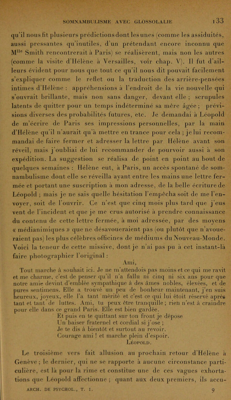 133 qu’il nous fit plusieurs prédictions dont lesunes (comme les assiduités, aussi pressantes qu’inutiles, d’un prétendant encore inconnu que MUe Smith rencontrerait à Paris) se réalisèrent, mais non les autres (comme la visite d'Hélène à Versailles, voir chap. V). Il fut d’ail- leurs évident pour nous que tout ce qu’il nous dit pouvait facilement s’expliquer comme le reflet ou la traduction des arrière-pensées intimes d Hélène : appréhensions à l’endroit de la vie nouvelle qui s’ouvrait brillante, mais non sans danger, devant elle ; scrupules latents de quitter pour un temps indéterminé sa mère âgée ; prévi- sions diverses des probabilités futures, etc. Je demandai à Léopold de m’écrire de Paris ses impressions personnelles, par la main d’Hélène qu’il n’aurait qu’à mettre en trance pour cela ; je lui recom- mandai de faire fermer et adresser la lettre par Hélène avant son réveil, mais j'oubliai de lui recommander de pourvoir aussi à son expédition. La suggestion se réalisa de point en point au bout de quelques semaines : Hélène eut, à Paris, un accès spontané de som- nambulisme dont elle se réveilla ayant entre les mains une lettre fer- mée et portant une suscription à mon adresse, de la belle écriture de Léopold ; mais je ne sais quelle hésitation l’empêcha soit de me l’en- voyer, soit de l’ouvrir. Ce n’est que cinq mois plus tard que j’eus vent de l’incident et que je me crus autorisé à prendre connaissance du contenu de cette lettre fermée, à moi adressée, par des moyens « médianimiques » que ne désavoueraient pas (ou plutôt que n’avoue- raient pas) les plus célèbres officines de médiums du Nouveau-Monde. Voici la teneur de cette missive, dont je n’ai pas pu à cet instant-là faire photographier l’original : Ami, Tout marche à souhait ici. Je ne m’attendois pas moins et ce qui me ravit et me charme, c’est de penser qu’il n’a fallu ni cinq ni six ans pour que notre amie devint d’emblée sympathique à des âmes nobles, élevées, et de Eures sentimens. Elle a trouvé un peu de bonheur maintenant, j’en suis eureux, joyeux, elle l’a tant mérité et c’est ce qui lui étoit réservé après tant et tant de luttes. Ami, tu peux être tranquille ; rieti n’est à craindre pour elle dans ce grand Paris. Elle est bien gardée. Et puis en te quittant sur ton front je dépose Un baiser fraternel et cordial si j’ose ; Je te dis à bientôt et surtout au revoir. Courage ami ! et marche plein d’espoir. Léopold. Le troisième vers fait allusion au prochain retour d’Hélène à Genève; le dernier, qui ne se rapporte à aucune circonstance parti- culière, est là pour la rime et constitue une de ces vagues exhorta- tions que Léopold affectionne ; quant aux deux premiers, ils aecu-