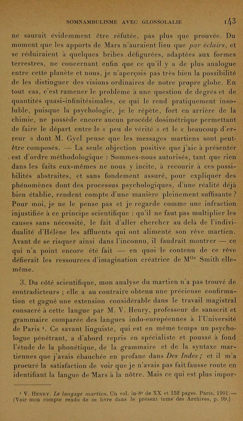 ne saurait évidemment être réfutée, pas pins que prouvée. Du moment que les apports de Mars n’auraient lieu que par éclairs, et se réduiraient à quelques bribes défigurées, adaptées aux formes terrestres, ne concernant enfin que ce qu’il y a de plus analogue entre cette planète et nous, je n’aperçois pas très bien la possibilité de les distinguer des visions ordinaires de notre propre globe. En tout cas, c'est ramener le problème à une question de degrés et de quantités quasi-infinitésimales, ce qui le rend pratiquement inso- luble, puisque la psychologie, je, le répète, fort en arrière de la chimie, ne possède encore aucun procédé dosimétrique permettant de faire le départ entre le « peu de vérité )> et le « beaucoup d’er- reur » dont M. Gyel pense que les messages martiens sont peut- être composés. — La seule objection positive que j’aie à présenter est d'ordre méthodologique : Sommes-nous autorisés, tant que rien dans les faits eux-mêmes ne nous y incite, à recourir à ces possi- bilités abstraites, et sans fondement assuré, pour expliquer des phénomènes dont des processus psychologiques, d’une réalité déjà bien établie, rendent compte d’une manière pleinement suffisante ? Pour moi, je ne le pense pas et je regarde comme une infraction injustifiée à ce principe scientifique : qu’il ne faut pas multiplier les causes sans nécessité, le fait d’aller chercher au delà de l’indivi- dualité d’Hélène les affluents qui ont alimenté son rêve martien. Avant de se risquer ainsi dans l’inconnu, il faudrait montrer — ce qui n’a point encore été fait — en quoi le contenu de ce rêve défierait les ressources d’imagination créatrice de Mlle Smith elle- même. 3. Du côté scientifique, mon analyse du martien n'a pas trouvé de contradicteurs ; elle a au contraire obtenu une précieuse confirma- tion et gagné une extension considérable dans le travail magistral consacré à cette langue par M. Y. Henry, professeur de sanscrit et grammaire comparée des langues indo-européennes a 1 Université de Paris h Ce savant linguiste, qui est en même temps un psycho- logue pénétrant, a d abord repris en spécialiste et poussé à fond l’étude de la phonétique, de la grammaire et de la syntaxe mar- tiennes que j’avais ébauchée en profane dans Des Indes ; et il m’a procuré la satisfaction de voir que je n’avais pas fait fausse route en identifiant la langue de Mars à la nôtre. Mais ce qui est plus impor- 1 V. Henry. Le langage martien. Un vol. in-8° de XX et 152 pages. Paris, 1901.— (Voir mon compte rendu de ce livre dans le présent tome des Archives, p. 99.)