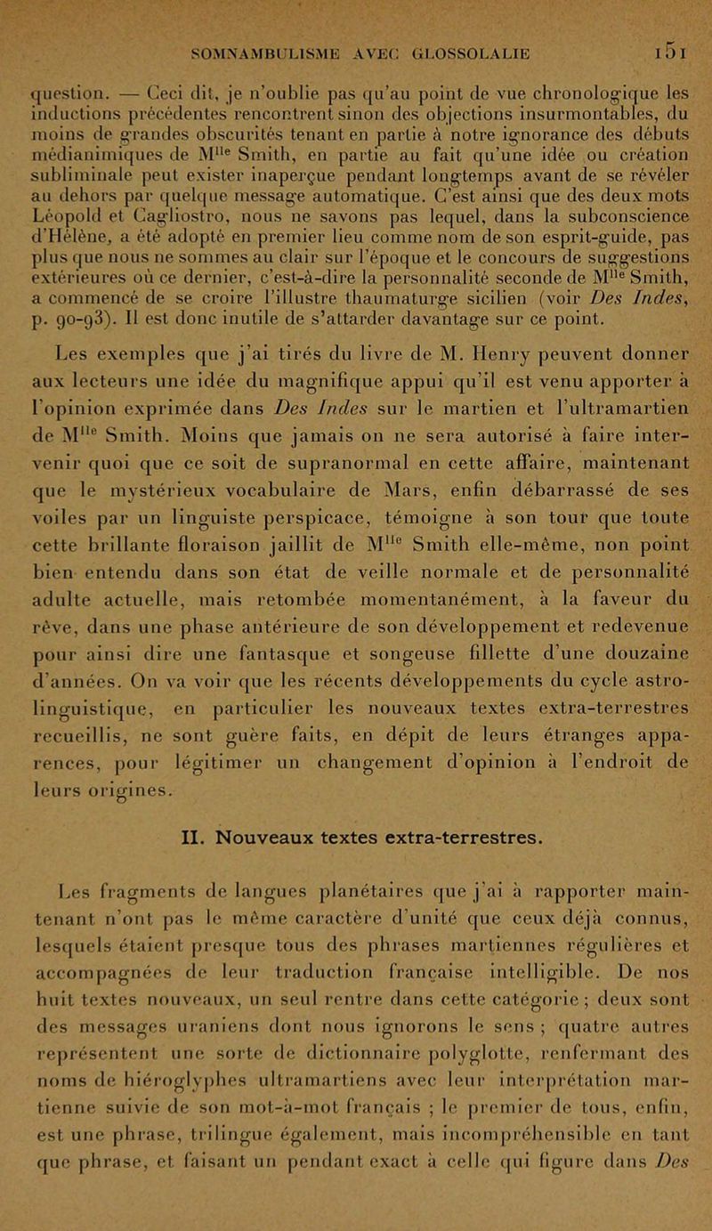 question. — Ceci dit, je n’oublie pas qu’au point de vue chronologique les inductions précédentes rencontrent sinon des objections insurmontables, du moins de grandes obscurités tenant en partie à notre ignorance des débuts médianimiques de Mlle Smith, en partie au fait qu’une idée ou création subliminale peut exister inaperçue pendant longtemps avant de se révéler au dehors par quelque message automatique. C’est ainsi que. des deux mots Léopold et Cagliostro, nous ne savons pas lequel, dans la subconscience d’Hélène, a été adopté en premier lieu comme nom de son esprit-guide, pas plus que nous ne sommes au clair sur l’époque et le concours de suggestions extérieures où ce dernier, c’est-à-dire la personnalité seconde de Mlle Smith, a commencé de se croire l’illustre thaumaturge sicilien (voir Des Indes, p. 90-93). Il est donc inutile de s’attarder davantage sur ce point. Les exemples que j’ai tirés du livre de M. Henry peuvent donner aux lecteurs une idée du magnifique appui qu’il est venu apporter à l’opinion exprimée dans Des Indes sur le martien et l’ultramartien de Mlle Smith. Moins que jamais on 11e sera autorisé à faire inter- venir quoi que ce soit de supranormal en cette affaire, maintenant que le mystérieux vocabulaire de Mars, enfin débarrassé de ses voiles par un linguiste perspicace, témoigne à son tour que toute cette brillante floraison jaillit de MUo Smith elle-même, non point bien entendu dans son état de veille normale et de personnalité adulte actuelle, mais retombée momentanément, à la faveur du rêve, dans une phase antérieure de son développement et redevenue pour ainsi dire une fantasque et songeuse fillette d’une douzaine d’années. On va voir que les récents développements du cycle astro- linguistique, en particulier les nouveaux textes extra-terrestres recueillis, ne sont guère faits, en dépit de leurs étranges appa- rences, pour légitimer un changement d’opinion à l’endroit de leurs origines. II. Nouveaux textes extra-terrestres. Les fragments de langues planétaires que j’ai à rapporter main- tenant n’ont pas le même caractère d’unité que ceux déjà connus, lesquels étaient presque tous des phrases martiennes régulières et accompagnées de leur traduction française intelligible. De nos huit textes nouveaux, un seul rentre dans cette catégorie; deux sont des messages uraniens dont nous ignorons le sens ; quatre autres représentent une sorte de dictionnaire polyglotte, renfermant des noms de hiéroglyphes ultramartiens avec leur interprétation mar- tienne suivie de son mot-à-mot français ; le premier de tous, enfin, est une phrase, trilingue également, mais incompréhensible en tant que phrase, et faisant un pendant exact à celle qui figure dans Des