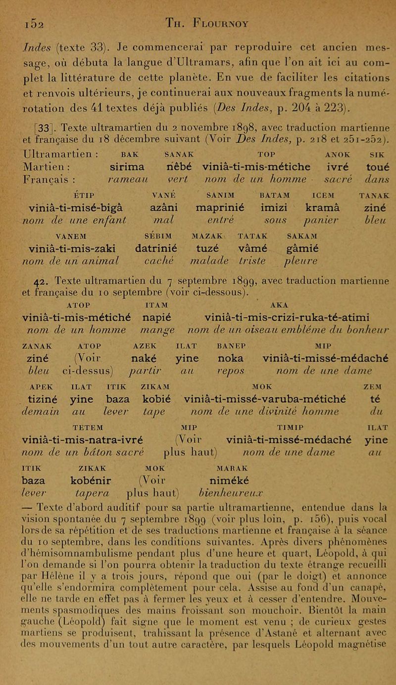 Indes (texte 33). Je commencerai par reproduire cet ancien mes- sage, où débuta la langue d’Ultramars, afin que l’on ait ici au com- plet la littérature de cette planète. En vue de faciliter les citations et renvois ultérieurs, je continuerai aux nouveaux fragments la numé- rotation des 41 textes déjà publiés [Des Indes, p. 204 à 223). [33]. Texte ultramartien du 2 novembre 1898, avec traduction martienne et française du 18 décembre suivant (Voir Des Indes, p. 218 et 261-262). Ultramartien : bak sanak top anok Martien : sirima nêbé viniâ-ti-mis-métiche ivré Français : rameau vert nom de un homme sacré ET IP VA NE viniâ-ti-misé-bigâ azâni nom de une enfant mal VANEM SÉBIM viniâ-ti-mis-zaki datrinié nom de un animal caché SANIM maprinié entré BATAM ICEM imizi kramâ sous panier MAZAK TATAK SAKAM tuzé vâmé gâmié malade triste pleure SIK toué dans TA N AK ziné bleu 42. Texte ultramartien du 7 septembre 1899, avec traduction martienne et française du 10 septembre (voir ci-dessous). ATOP ITAM AKA viniâ-ti-mis-métiché napié viniâ-ti-mis-crizi-ruka-té-atimi nom de un homme mange nom de un oiseau emblème du bonheur O ZANAK ATOP AZEK IL AT BANEP MIP ziné (Voir naké yine noka viniâ-ti-missé-médaché bleu ci-dessus) partir au repos nom de une dame APEK ILAT ITIK ZIKAM MOK ZEM tiziné yine baza kobié viniâ-ti-missé-varuba-métiché té demain au lever tape nom de une divinité homme du TETEM MIP TIMIP ILAT viniâ-ti-mis-natra-ivré (Voir viniâ-ti-missé-médaché yine nom de un bâton sacré plus haut) nom de une dame au ITIK ZIKAK MOK MAR AK baza kobénir (Voir niméké lever tapera plus haut) bienheureux — Texte d’abord auditif pour sa partie ultramartienne, entendue dans la vision spontanée du 7 septembre 1899 (voir plus loin, p. 156), puis vocal lors de sa répétition et de ses traductions martienne et française à la séance du 10 septembre, dans les conditions suivantes. Après divers phénomènes d’hémisomnambulisme pendant plus d’une heure et quart. Léopold, à qui l'on demande si l’on pourra obtenir la traduction du texte étrange recueilli par Hélène il y a trois jours, répond que oui (par le doigt) et annonce qu’elle s’endormira complètement pour cela. Assise au fond d'un canapé, elle ne tarde en effet pas à fermer les yeux et à cesser d’entendre. Mouve- ments spasmodiques des mains froissant son mouchoir. Bientôt la main gauche (Léopold) fait signe que le moment est venu ; de curieux gestes martiens se produisent, trahissant la présence d’Astané et alternant avec des mouvements d’un tout autre caractère, par lesquels Léopold magnétise