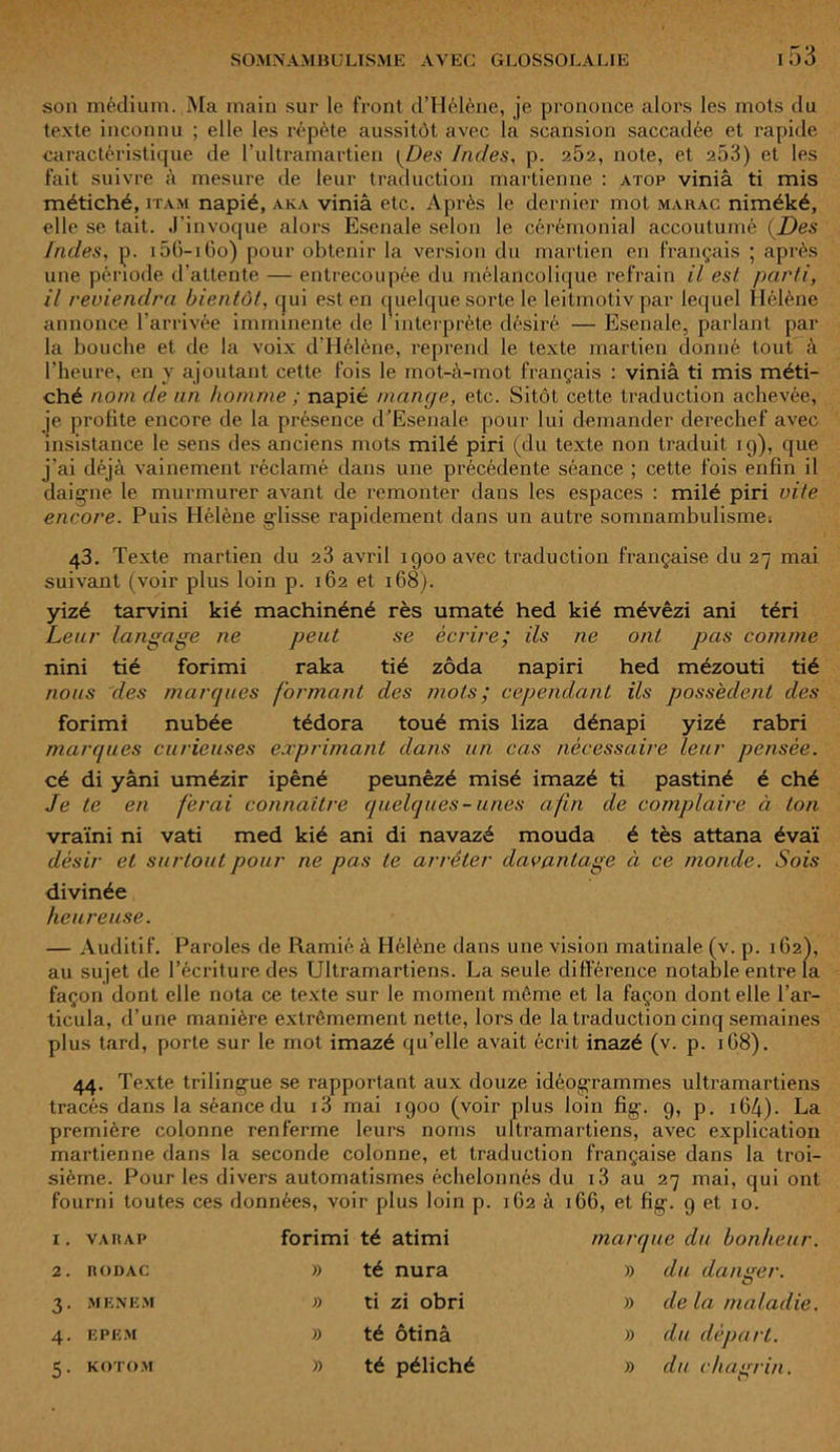son médium. Ma main sur le front d’Hélène, je prononce alors les mois du texte inconnu ; elle les répète aussitôt avec la scansion saccadée et rapide caractéristique de l’ultramartien {Des Indes, p. 2Ô2, note, et 253) et les fait suivre à mesure de leur traduction martienne : atop viniâ ti mis métiché, itam napié, aka viniâ etc. Après le dernier mot marac niméké, elle se tait. J’invoque alors Esenale selon le cérémonial accoutumé (Des Indes, p. i5G-i6o) pour obtenir la version du martien en français ; après une période d’attente — entrecoupée du mélancolique refrain il est parti, il reviendra bientôt, qui est en quelque sorte le leitmotiv par lequel Hélène annonce l’arrivée imminente de l’interprète désiré — Esenale, parlant par la bouche et de la voix d’Hélène, reprend le texte martien donné tout à l’heure, en y ajoutant cette fois le mot-à-mot français : viniâ ti mis méti- ché nom de un homme ; napié mange, etc. Sitôt cette traduction achevée, je profite encore de la présence d’Esenale pour lui demander derechef avec insistance le sens des anciens mots milé piri (du texte non traduit 19), que j’ai déjà vainement réclamé dans une précédente séance ; cette fois enfin il daigne le murmurer avant de remonter dans les espaces : milé piri vite encore. Puis Hélène gdisse rapidement dans un autre somnambulisme-. 43. Texte martien du 23 avril 1900 avec traduction française du 27 mai suivant (voir plus loin p. 162 et 168). yizé tarvini kié machinéné rès umaté hed kié mévêzi ani téri Leur langage ne peut se écrire; ils ne ont pas comme nini tié forimi raka tié zôda napiri hed mézouti tié nous des marques formant des mots; cependant ils possèdent des forimi nubée tédora toué mis liza dénapi yizé rabri marques curieuses exprimant dans un cas nécessaire leur pensée. cé di yâni umézir ipêné peunêzé misé imazé ti pastiné é ché Je te en ferai connaître quelques-unes afin de complaire à ton vraïni ni vati med kié ani di navazé mouda é tès attana évaï désir et surtout pour ne pas te arrêter davantage à ce monde. Sois divinée heureuse. — Auditif. Paroles de Ramié à Hélène dans une vision matinale (v. p. 162), au sujet de l’écriture des Ultramartiens. La seule différence notable entre la façon dont elle nota ce texte sur le moment même et la façon dont elle l’ar- ticula, d’une manière extrêmement nette, lors de la traduction cinq semaines plus tard, porte sur le mot imazé qu’elle avait écrit inazé (v. p. 1G8). 44. Texte trilingue se rapportant aux douze idéogrammes ultramartiens tracés dans la séance du i3 mai 1900 (voir plus loin fig. 9, p. 164)- La première colonne renferme leurs noms ultramartiens, avec explication martienne dans la seconde colonne, et traduction française dans la troi- sième. Pour les divers automatismes échelonnés du 13 au 27 mai, qui ont fourni toutes ces données, voir plus loin p. 1G2 à 1G6, et fig. g et 10. I. VAHAP forimi té atimi mai' que du bonheur. 2. RODAC » té nura » du danger. 3. MENES! » ti zi obri » de la maladie. 4. EPEM » té ôtinâ » du départ. 5. KOTOM » té péliché » du cha rin. O
