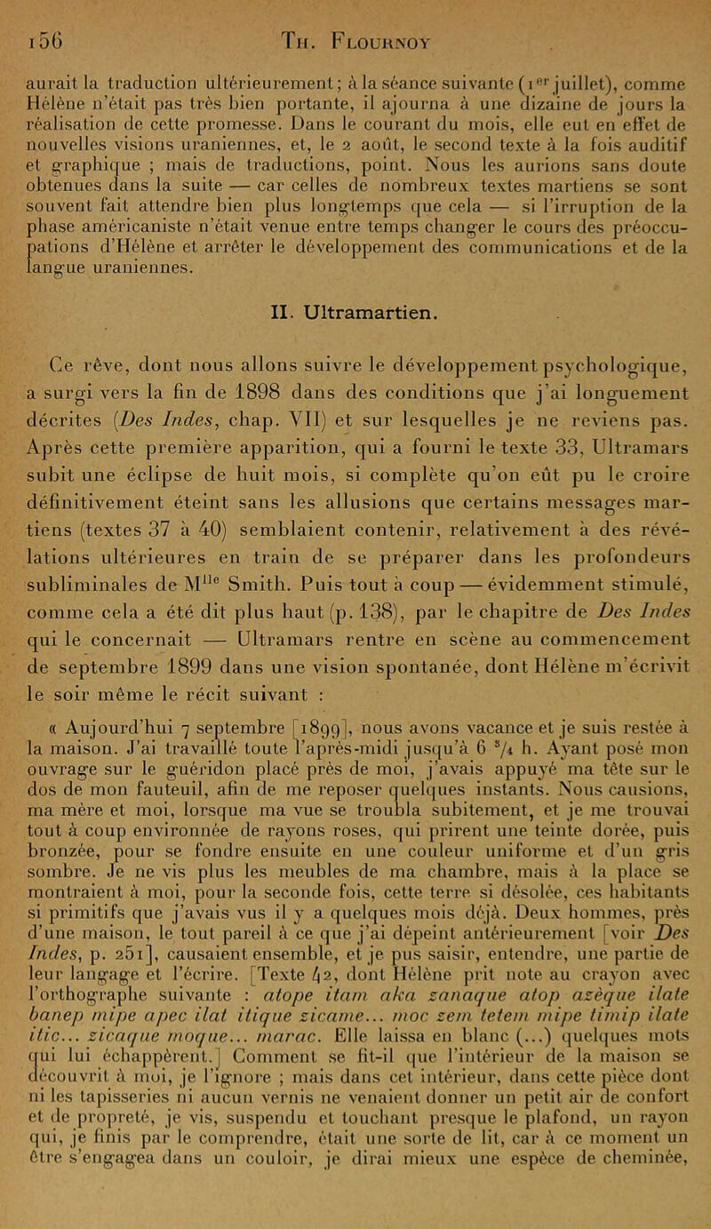 aurait la traduction ultérieurement; à la séance suivante ( Ier juillet), comme Hélène n’était pas très bien portante, il ajourna à une dizaine de jours la réalisation de cette promesse. Dans le courant du mois, elle eut en effet de nouvelles visions uraniennes, et, le 2 août, le second texte à la fois auditif et graphique ; mais de traductions, point. Nous les aurions sans doute obtenues dans la suite — car celles de nombreux textes martiens se sont souvent fait attendre bien plus longtemps que cela — si l’irruption de la phase américaniste n’était venue entre temps changer le cours des préoccu- pations d’Hélène et arrêter le développement des communications et de la langue uraniennes. II. Ultramartien. Ce rêve, dont nous allons suivre le développement psychologique, a surgi vers la fin de 1898 dans des conditions que j’ai longuement décrites (Des Indes, chap. Vil) et sur lesquelles je ne reviens pas. Après cette première apparition, qui a fourni le texte 33, Ultramars subit une éclipse de huit mois, si complète qu’on eût pu le croire définitivement éteint sans les allusions que certains messages mar- tiens (textes 37 à 40) semblaient contenir, relativement à des révé- lations ultérieures en train de se préparer dans les profondeurs subliminales de Müe Smith. Puis tout à coup — évidemment stimulé, comme cela a été dit plus haut(p. 138), par le chapitre de Des Indes qui le concernait — Ultramars rentre en scène au commencement de septembre 1899 dans une vision spontanée, dont Hélène m’écrivit le soir même le récit suivant : « Aujourd’hui 7 septembre [ 1899], nous avons vacance et je suis restée à la maison. J’ai travaillé toute l’après-midi jusqu’à G sp h. Ayant posé mon ouvrage sur le guéridon placé près de moi, j’avais appuyé ma tête sur le dos de mon fauteuil, afin de me reposer quelques instants. Nous causions, ma mère et moi, lorsque ma vue se troubla subitement, et je me trouvai tout à coup environnée de rayons roses, qui prirent une teinte dorée, puis bronzée, pour se fondre ensuite en une couleur uniforme et d’un gris sombre. Je ne vis plus les meubles de ma chambre, mais à la place se montraient à moi, pour la seconde fois, cette terre si désolée, ces habitants si primitifs que j’avais vus il y a quelques mois déjà. Deux hommes, près d’une maison, le tout pareil à ce que j’ai dépeint antérieurement [voir Des Indes, p. 251 ], causaient ensemble, et je pus saisir, entendre, une partie de leur langage et l’écrire. [Texte l\2, dont Hélène prit note au crayon avec l’orthographe suivante : atope itonx aka zanaque atop azèqne ilate banep mipe apec Hat itique zicame... moc sern tetein mipe tirnip ilate itic... zicaque moque... tnarac. Elle laissa en blanc (...) quelques mots ci ni lui échappèrent.] Comment se fit-il que l’intérieur de la maison se découvrit à moi, je l'ignore ; mais dans cet intérieur, dans cette pièce dont ni les tapisseries ni aucun vernis ne venaient donner un petit air de confort et de propreté, je vis, suspendu et touchant presque le plafond, un rayon qui, je finis par le comprendre, était une sorte de lit, car à ce moment un être s’engagea dans un couloir, je dirai mieux une espèce de cheminée,