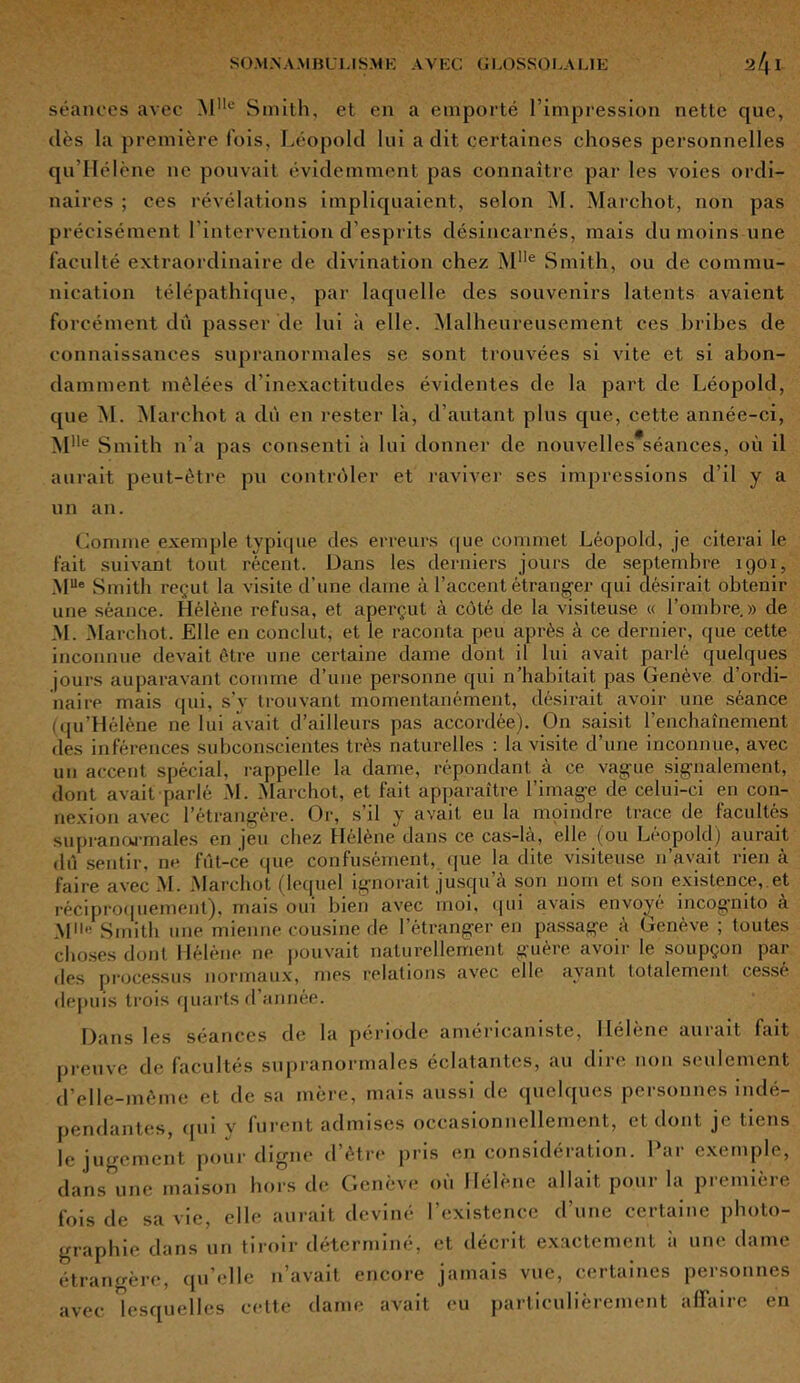 séances avec Mlle Smith, et en a emporté l’impression nette que, dès la première fois, Léopold lui a dit certaines choses personnelles qu’Hélène ne pouvait évidemment pas connaître par les voies ordi- naires ; ces révélations impliquaient, selon M. Marehot, non pas précisément l’intervention d’esprits désincarnés, mais du moins une faculté extraordinaire de divination chez Mlle Smith, ou de commu- nication télépathique, par laquelle des souvenirs latents avaient forcément dû passer de lui à elle. Malheureusement ces bribes de connaissances supranormales se sont trouvées si vite et si abon- damment mêlées d’inexactitudes évidentes de la part de Léopold, que M. Marehot a dû en rester là, d’autant plus que, cette année-ci, Mlle Smith n’a pas consenti à lui donner de nouvelles séances, où il aurait peut-être pu contrôler et raviver ses impressions d’il y a un an. Comme exemple typique des erreurs que commet Léopold, je citerai le fait suivant tout récent. Dans les derniers jours de septembre 1901, MUe Smith reçut la visite d’une daine à l’accent étranger qui désirait obtenir une séance. Hélène refusa, et aperçut à côté de la visiteuse « l’ombre.» de M. Marehot. Elle en conclut, et le raconta peu après à ce dernier, que cette inconnue devait être une certaine dame dont il lui avait parlé quelques jours auparavant comme d’une personne qui n’habitait pas Genève d’ordi- naire mais qui, s’v trouvant momentanément, désirait avoir une séance (qu’Hélène ne lui avait d’ailleurs pas accordée). On saisit l’enchainement des inférences subconscientes très naturelles : la visite d’une inconnue, avec un accent spécial, rappelle la dame, répondant à ce vague signalement, dont avait parlé M. Marehot, et fait apparaître l’image de celui-ci en con- nexion avec l’étrangère. Or, s’il y avait eu la moindre trace de facultés supranormales en jeu chez Hélène dans ce cas-là, elle (ou Léopold) aurait dû sentir, ne fût-ce que confusément, que la dite visiteuse n’avait rien à faire avec M. Marehot (lequel ignorait jusqu’à son nom et son existence, et réciproquement), mais oui bien avec moi, qui avais envoyé incognito à M11'' Smith une mienne cousine de l’étranger en passage à Genève ; toutes choses dont Hélène ne pouvait naturellement guère avoir le soupçon par des processus normaux, mes relations avec elle ayant totalement cesse depuis trois quarts d année. Dans les séances de la période americaniste, llélene uni ait lait preuve de facultés supranormales éclatantes, au dire non seulement d’elle-même et de sa mère, mais aussi de quelques personnes indé- pendantes, qui y furent admises occasionnellement, et dont je tiens le jugement pour digne d’être pris en considération. Par exemple, dans une maison hors de Genève où Hélène allait pour la première fois de sa vie, elle aurait deviné l’existence d’une certaine photo- graphie dans un tiroir déterminé, et décrit exactement à une dame étrangère, qu’elle n’avait encore jamais vue, certaines personnes avec lesquelles cette dame avait eu particulièrement affaire en