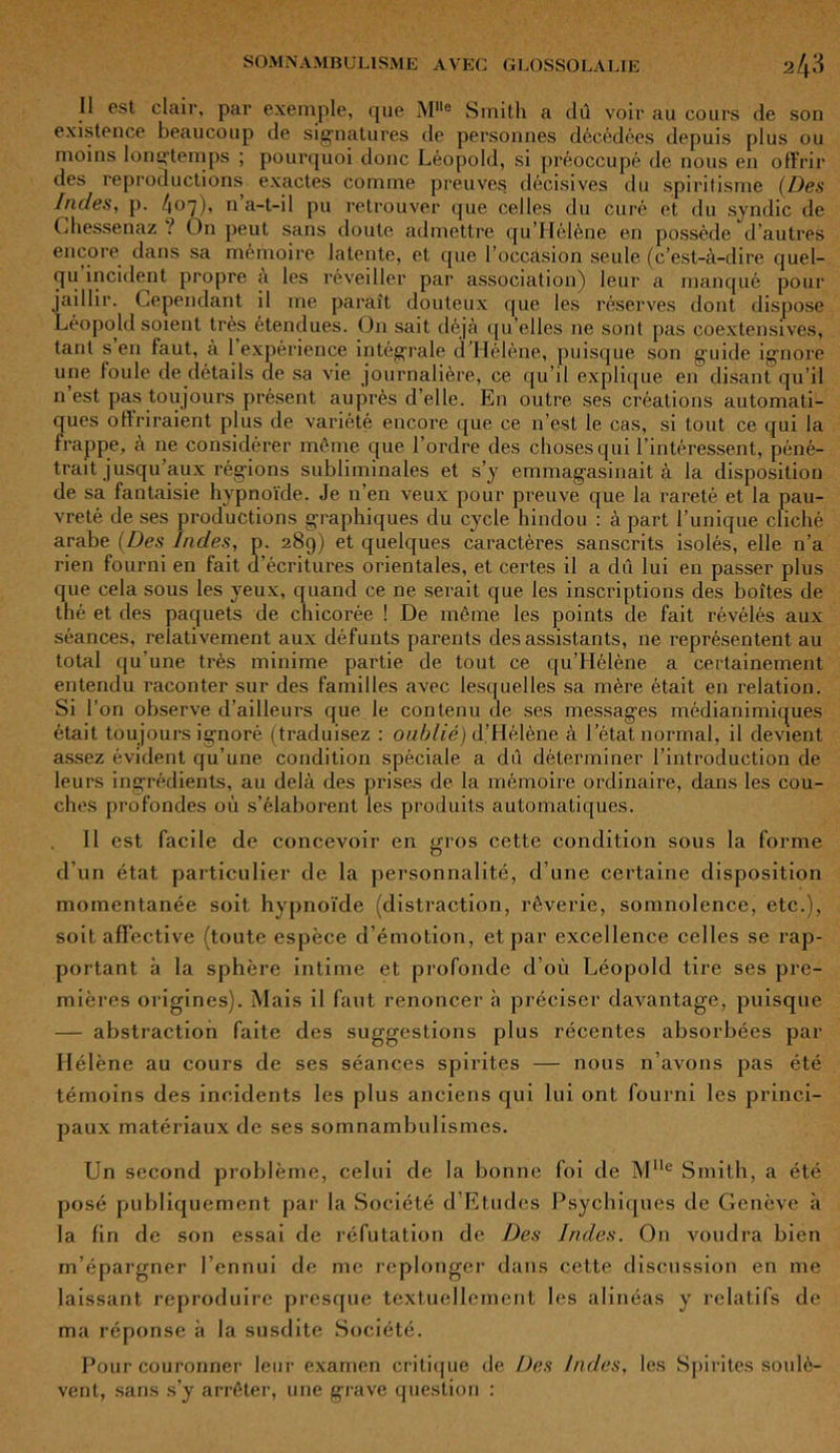 Il est clair, par exemple, que Mlle Smith a dû voir au cours de son existence beaucoup de signatures de personnes décédées depuis plus ou moins longtemps ; pourquoi donc Léopold, si préoccupé de nous en offrir des reproductions exactes comme preuves décisives du spiritisme (Des Indes, p. 4°7)’ 11 a-t-il pu retrouver que celles du curé et du syndic de Chessenaz ? On peut sans doute admettre qu’Hélène en possède d’autres encore dans sa mémoire latente, et que l’occasion seule (c’est-à-dire quel- qu incident propre à les réveiller par association) leur a manqué pour jaillir. Cependant il me paraît douteux que les réserves dont dispose Léopold soient très étendues. On sait déjà qu’elles ne sont pas coextensives, tant s’en faut, à l’expérience intégrale d’Hélène, puisque son guide ignore une foule de détails de sa vie journalière, ce qu’il explique en disant qu’il n est pas toujours présent auprès d’elle. En outre ses créations automati- ques offriraient plus de variété encore que ce n’est le cas, si tout ce qui la frappe, à ne considérer même que l’ordre des choses qui l’intéressent, péné- trait jusqu’aux régions subliminales et s’y emmagasinait à la disposition de sa fantaisie hypnoïde. Je n’en veux pour preuve que la rareté et la pau- vreté de ses productions graphiques du cycle hindou : à part l’unique cliché arabe (Des Indes, p. 289) et quelques caractères sanscrits isolés, elle n’a rien fourni en fait d’écritures orientales, et certes il a dû lui en passer plus que cela sous les yeux, quand ce ne serait que les inscriptions des boîtes de thé et des paquets de chicorée ! De même les points de fait révélés aux séances, relativement aux défunts parents des assistants, ne représentent au total qu’une très minime partie de tout ce qu’Hélène a certainement entendu raconter sur des familles avec lesquelles sa mère était en relation. Si l’on observe d’ailleurs que le contenu de ses messages médianimiques était toujours ignoré (traduisez : oublié) d’Hélène à l’état normal, il devient assez évident qu’une condition spèciale a dû déterminer l’introduction de leurs ingrédients, au delà des prises de la mémoire ordinaire, dans les cou- ches profondes où s’élaborent les produits automatiques. Il est facile de concevoir en gros cette condition sous la forme d’un état particulier de la personnalité, d’une certaine disposition momentanée soit hypnoïde (distraction, rêverie, somnolence, etc.), soit affective (toute espèce d’émotion, et par excellence celles se rap- portant à la sphère intime et profonde d’où Léopold tire ses pre- mières origines). Mais il faut renoncer à préciser davantage, puisque — abstraction faite des suggestions plus récentes absorbées par Hélène au cours de ses séances spirites — nous n’avons pas été témoins des incidents les plus anciens qui lui ont fourni les princi- paux matéi'iaux de ses somnambulismes. Un second problème, celui de la bonne foi de Mlle Smith, a été posé publiquement par la Société d’Etudes Psychiques de Genève à la fin de son essai de réfutation de Des Indes. On voudra bien m’épargner l’ennui de me replonger dans cette discussion en me laissant reproduire presque textuellement les alinéas y relatifs de ma réponse à la susdite Société. Pour couronner leur examen critique de Des Indes, les Spirites soulè- vent, sans s’y arrêter, une grave question :