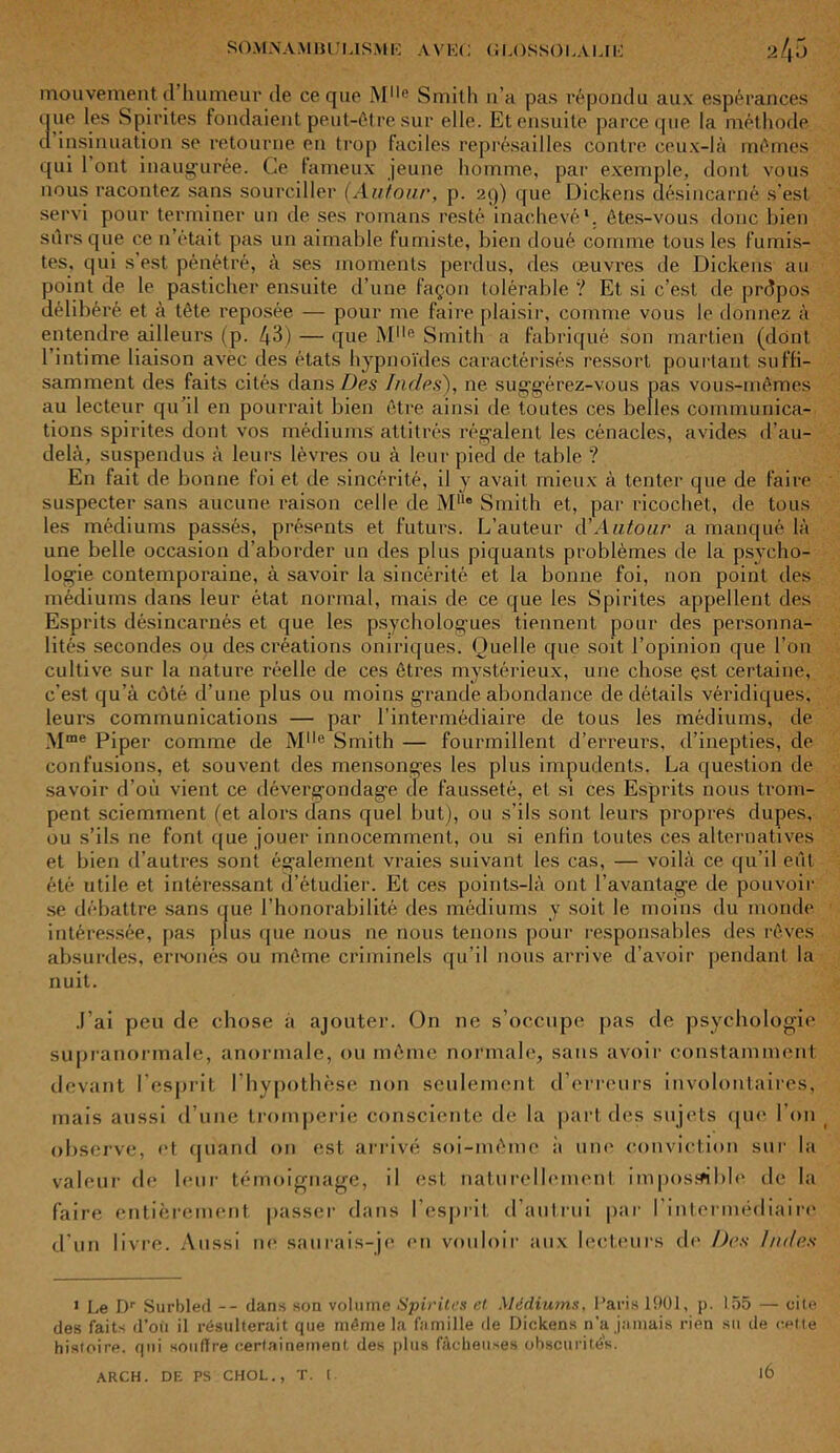 mouvement d humeur de ce que Ml,e Smith n’a pas répondu aux espérances que les Spirites fondaient peut-être sur elle. Et ensuite parce que la mét hode d insinuation se retourne en trop faciles représailles contre ceux-là mêmes qui 1 ont inaugurée. Ce fameux jeune homme, par exemple, dont vous nous racontez sans sourciller (Autour, p. 29) que Dickens désincarné s’est servi pour terminer un de ses romans resté inachevé*, êtes-vous donc bien sûrs que ce n’était pas un aimable fumiste, bien doué comme tous les fumis- tes, qui s'est pénétré, à ses moments perdus, des œuvres de Dickens au point de le pasticher ensuite d’une façon tolérable ? Et si c’est de prdpos délibéré et à tète reposée — pour me faire plaisir, comme vous le donnez à entendre ailleurs (p. 43) — que Mlle Smith a fabriqué son martien (dont l’intime liaison avec des états hypnoïdes caractérisés ressort pourtant suffi- samment des faits cités dans Des Indes'), ne suggérez-vous pas vous-mêmes au lecteur qu’il en pourrait bien être ainsi de toutes ces belles communica- tions spirites dont vos médiums attitrés régalent les cénacles, avides d’au- delà, suspendus à leurs lèvres ou à leur pied de table ? En fait de bonne foi et de sincérité, il y avait mieux à tenter que de faire suspecter sans aucune raison celle de MUe Smith et, par ricochet, de tous les médiums passés, présents et futurs. L’auteur A'Autour a manqué là une belle occasion d’aborder un des plus piquants problèmes de la psycho- logie contemporaine, à savoir la sincérité et la bonne foi, non point des médiums dans leur état normal, mais de ce que les Spirites appellent des Esprits désincarnés et que les psychologues tiennent pour des personna- lités secondes ou des créations oniriques. Quelle que soit l’opinion que l’on cultive sur la nature réelle de ces êtres mystérieux, une chose çst certaine, c’est qu’à côté d’une plus ou moins grande abondance de détails véridiques, leurs communications — par l’intermédiaire de tous les médiums, de Mme Piper comme de Ml,e Smith — fourmillent d’erreurs, d’inepties, de confusions, et souvent des mensonges les plus impudents. La question de savoir d’où vient ce dévergondage de fausseté, et si ces Esprits nous trom- pent sciemment (et alors dans quel but), ou s’ils sont leurs propres dupes, ou s’ils ne font que jouer innocemment, ou si enfin toutes ces alternatives et bien d’autres sont également vraies suivant les cas, — voilà ce qu’il eût été utile et intéressant d’étudier. Et ces points-là ont l’avantage de pouvoir se débattre sans que l’honorabilité des médiums y soit le moins du monde intéressée, pas plus que nous ne nous tenons pour responsables des rêves absurdes, erronés ou même criminels qu’il nous arrive d’avoir pendant la nuit. J’ai peu de chose a ajouter. On ne s’occupe pas de psychologie supranormale, anormale, ou même normale, sans avoir constamment devant l’esprit l’hypothèse non seulement d’erreurs involontaires, mais aussi d’une tromperie consciente de la part des sujets que l’on observe, et quand on est arrivé soi-même à une conviction sur la valeur de leur témoignage, il est naturellement impossible de la faire entièrement passer dans l’esprit d’autrui par l’intermédiaire d’un livre. Aussi ne saurais-je en vouloir aux lecteurs de Des Indes 1 Le Dr Surbled -- dans son volume Spirites et Médiums, Paris 1901, p. 155 — cite des faits d’où il résulterait que même la famille de Dickens n’a jamais rien su de cette histoire, qui souffre certainement des plus fâcheuses obscurités. ARCH. DE PS CHOL., T. I l6
