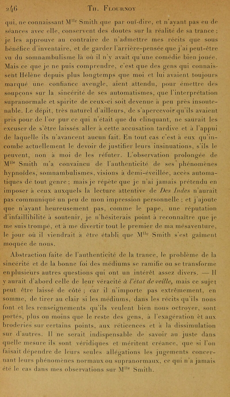 Tu. F LOI.-UNO Y y/|l) qui, ne connaissant M° Smith que par ouï-dire, et n’ayant pas eu de séances avec elle, conservent des doutes sur la réalité de sa trance ; je les approuve au contraire de n’admettre mes récits que sous bénéfice d’inventaire, et de garder l’arrière-pensée que j’ai peut-être vu du somnambulisme là où il n’y avait qu'une comédie bien jouée. Mais ce que je ne puis comprendre, c’est que des gens qui connais- sent Hélène depuis plus longtemps que moi et lui avaient toujours marqué une confiance aveugle, aient attendu, pour émettre des soupçons sur la sincérité de ses automatismes, que l’interprétation supranormale et spirite de ceux-ci soit devenue à peu près insoute- nable. Le dépit, très naturel d’ailleurs, de s’apercevoir qu ils avaient pris pour de l’or pur ce qui n’était que du clinquant, ne saurait les excuser de s’être laissés aller à cette accusation tardive et à l’appui de laquelle ils n’avancent aucun lait. En tout cas c’est à eux qu in- combe actuellement le devoir de justifier leurs insinuations, s ils le peuvent, non à moi de les réfuter. L observation prolongée de MUe Smith m’a convaincu de l’authenticité de ses phénomènes hypnoïdes, somnambulismes, visions à demi-éveillée, accès automa- tiques de tout genre; mais je répète que je n’ai jamais prétendu en imposer à ceux auxquels la lecture attentive de Des Indes n aurait pas communiqué un peu de mon impression personnelle ; et j ajoute que n’ayant heureusement pas, comme le pape, une réputation d’infaillibilité à soutenir, je n’hésiterais point à reconnaître que je me suis trompé, et à me divertir tout le premier de ma mésaventure, le jour où il viendrait à être établi que Ml,e Smith s'est gaiment moquée de nous. Abstraction faite de l’authenticité de la trance, le problème de la sincérité et de la bonne foi des médiums se ramifie ou se transforme en plusieurs autres questions qui ont un intérêt assez divers. — Il y aurait d’abord celle de leur véracité à Vêlât, de veille, mais ce sujet peut être laissé de côté ; car il n importe pas extrêmement, en somme, de tirer au clair si les médiums, dans les récits qu’ils nous font et les renseignements qu ds veulent bien nous octrover, sont portés, plus ou moins que le reste des gens, il l'exagération et aux broderies sur certains points, aux réticences et à la dissimulation sur d’autres. Il ne serait indispensable de savoir au juste dans quelle mesure ils sont véridiques et méritent créance, que si l'on faisait dépendre de leurs seules allégations les jugements concer- nant leurs phénomènes normaux ou supranormaux, ce qui n’a jamais été le cas dans mes observations sur Mllc Smith.