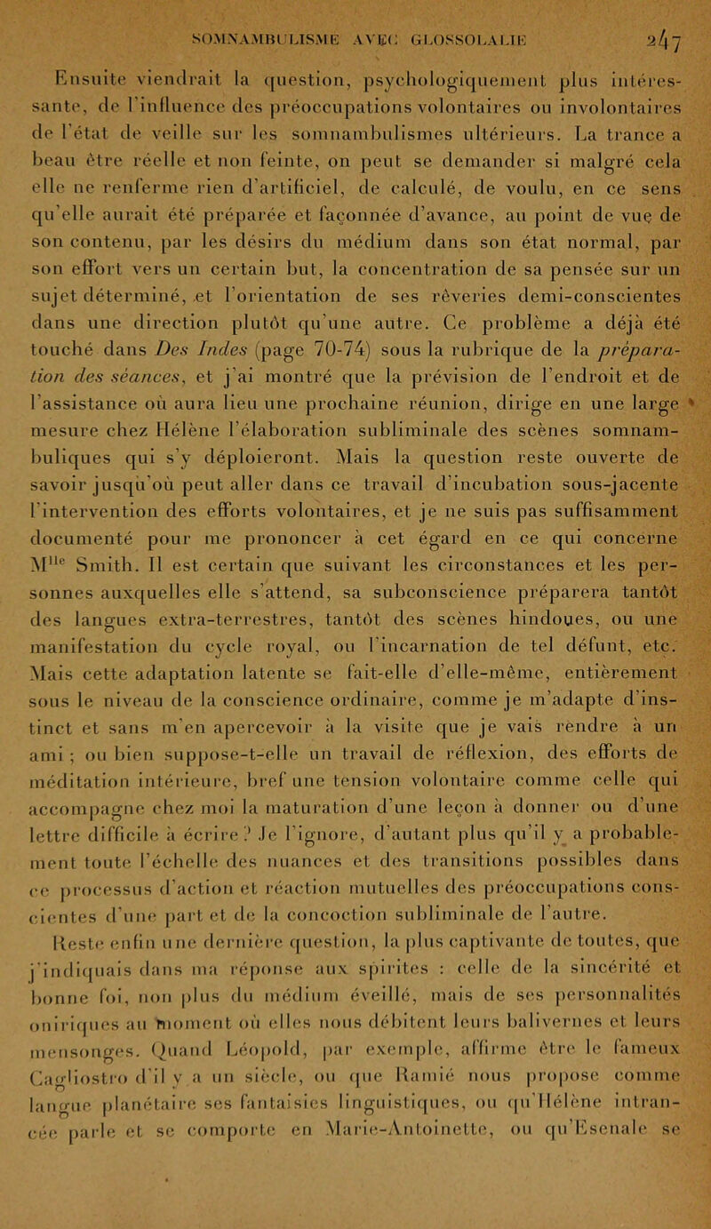 Ensuite viendrait la question, psychologiquement plus intéres- sante, de l'influence dè.s préoccupations volontaires ou involontaires de l’état de veille sur les somnambulismes ultérieurs. La trance a beau être réelle et non feinte, on peut se demander si malgré cela elle ne renferme rien d'artificiel, de calculé, de voulu, en ce sens qu elle aurait été préparée et façonnée d’avance, au point de vue de son contenu, par les désirs du médium dans son état normal, par son effort vers un certain but, la concentration de sa pensée sur un sujet déterminé, .et l'orientation de ses rêveries demi-conscientes dans une direction plutôt qu'une autre. Ce problème a déjà été touché dans Des Indes (page 70-74) sous la rubrique de la prépara- tion des séances, et j'ai montré que la prévision de l’endroit et de l'assistance où aura lieu une prochaine réunion, dirige en une large mesure chez Hélène l’élaboration subliminale des scènes somnam- buliques qui s’y déploieront. Mais la question reste ouverte de savoir jusqu où peut aller dans ce travail d’incubation sous-jacente 1 intervention des efforts volontaires, et je ne suis pas suffisamment documenté pour me prononcer à cet égard en ce qui concerne M,le Smith. Il est certain que suivant les circonstances et les per- sonnes auxquelles elle s’attend, sa subconscience préparera tantôt des langues extra-terrestres, tantôt des scènes hindoues, ou une manifestation du cycle royal, ou l’incarnation de tel défunt, etc. Mais cette adaptation latente se fait-elle d’elle-même, entièrement sous le niveau de la conscience ordinaire, comme je m’adapte d’ins- tinct et sans m’en apercevoir à la visite que je vais rendre à un ami ; ou bien suppose-t-elle un travail de réflexion, des efforts de méditation intérieure, bref une tension volontaire comme celle qui accompagne chez moi la maturation d’une leçon à donner ou d’une lettre difficile à écrire ? Je l’ignore, d’autant plus qu’il y. a probable- ment toute l’échelle des nuances et des transitions possibles dans ce processus d’action et réaction mutuelles des préoccupations cons- cientes d une part et de la concoction subliminale de l’autre. Reste enfin une dernière question, la plus captivante de toutes, que j’indiquais dans ma réponse aux spirites : celle de la sincérité et bonne foi, non plus du médium éveillé, mais de ses personnalités oniriques au moment où elles nous débitent leurs balivernes et leurs mensonges. Quand Léopold, par exemple, affirme être le laineux Caghostro d’il y a un siècle, ou que Ramié nous propose comme langue planétaire ses fantaisies linguistiques, ou qu'Hélène intran- céc parle et se comporte en Marie-Antoinette, ou qu’Esenale se
