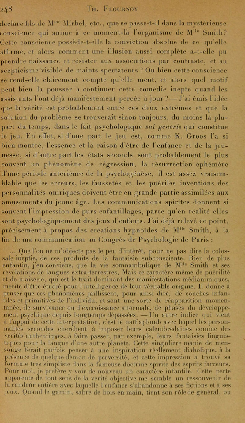 déclare fils de M' Mirbcl, etc., que se passe-t-il dans la mystérieuse conscience qui anime à ce moment-là l'organisme de Mlle Smith? Cette conscience possède-t-elle la conviction absolue de ce qu’elle affirme, et alors comment une illusion aussi complète a-t-elle pu prendre naissance et résister aux associations par contraste, et au scepticisme visible de maints spectateurs ? Ou bien cette conscience se rend-elle clairement compte qu elle ment, et alors quel motif peut bien la pousser à continuer cette comédie inepte quand les assistants l’ont déjà manifestement percée à jour ? — J’ai émis 1 idée que la vérité est probablement entre ces deux extrêmes- et que la solution du problème se trouverait sinon toujours, du moins la plu- part du temps, dans le fait psychologique sui generis qui constitue le jeu. En effet, si d’une part le jeu est, comme K. Groos l a si bien montré, l’essence et la raison d’être de l'enfance et de la jeu- nesse, si d’autre part les états seconds sont probablement le plus souvent un phénomène de régression, la résurrection éphémère d’une période antérieure de la psychogénèse, il est assez vraisem- blable que les erreurs, les faussetés et les puériles inventions des personnalités oniriques doivent être en grande partie assimilées aux amusements du jeune âge. Les communications spirites donnent si souvent l’impression de purs enfantillages, parce qu'en réalité elles sont psychologiquement des jeux d’enfants. J’ai déjà relevé ce point, précisément à propos des créations hypnoïdes de M° Smith, à la fin de ma communication au Congrès de Psychologie de Paris : ... Que l’on ne m’objecte pas le peu d’intérêt, pour ne pas dire la colos- sale ineptie, de ces produits de la fantaisie subconsciente. Rien de plus enfantin, j'en conviens, que la vie somnambulique de M1Ie Smith et ses révélations de langues extra-terrestres. Mais ce caractère même de puérilité et de niaiserie, qui est le trait dominant des manifestations médianimiques, mérite d’être étudié pour l'intelligence de leur véritable origine. Il donne à penser que ces phénomènes jaillissent, pour ainsi dire, de couches infan- tiles et primitives de l’individu, et sont une sorte de réapparition momen- tanée, de survivance ou d’excroissance anormale, de phases du développe- ment psychique depuis longtemps dépassées.— lu autre indice qui vient à l’appui de cette interprétation, c’est le naïf aplomb avec lequel les person- nalités secondes cherchent à imposer leurs calembredaines comme des vérités authentiques, à faire passer, par exemple, leurs fantaisies linguis- tiques pour la langue d’une autre planète. Celte singulière manie de men- songe ferait parfois penser à une inspiration réellement diabolique, à la présence de quelque démon de perversité, et cette impression a trouvé sa formule très simpliste dans la fameuse doctrine spirite des esprits farceurs. Pour moi, je préfère y voir de nouveau un caractère infantile. Celte perte apparente de tout sens de la vérité objective me semble un ressouvenir de lacandeûr entière avec laquelle l’enfance s’abandonne à ses fictions et à ses jeux. Quand le gamin, sabre, de bois en main, tient son rôle de général, ou