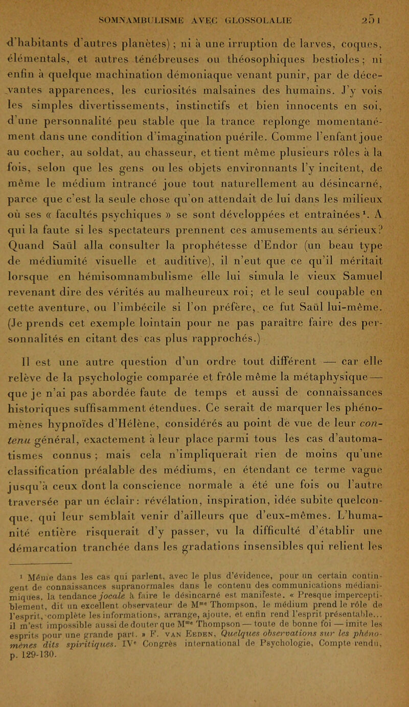 <1 habitants cl autres planètes) ; ni à une irruption cle larves, coques, élémentals, et autres ténébreuses ou théosophiques bestioles; ni enfin à quelque machination démoniaque venant punir, par de déce- vantes apparences, les curiosités malsaines des humains. J’y vois les simples divertissements, instinctifs et bien innocents en soi, d une personnalité peu stable que la trance replonge momentané- ment dans une condition d imagination puérile. Comme l’enfant joue au cocher, au soldat, au chasseur, et tient même plusieurs rôles à la fois, selon que les gens ou les objets environnants l’y incitent, de même le médium intrancé joue tout naturellement au désincarné, parce que c’est la seule chose qu’on attendait de lui dans les milieux où ses « facultés psychiques » se sont développées et entraînées1. A qui la faute si les spectateurs prennent ces amusements au sérieux? Quand Saiil alla consulter la prophétesse d’Endor (un beau type de médiumité visuelle et auditive), il n’eut que ce qu’il méritait lorsque en hémisomnambulisme elle lui simula le vieux Samuel revenant dire des vérités au malheureux roi; et le seul coupable en cette aventure, ou l’imbécile si l’on préfère, ce fut Saiil lui-même. (Je prends cet exemple lointain pour ne pas paraître faire des per- sonnalités en citant des cas plus rapprochés.) Il est une autre question d’un ordre tout différent — car elle relève de la psychologie comparée et frôle même la métaphysique — que je n’ai pas abordée faute de temps et aussi de connaissances historiques suffisamment étendues. Ce serait de marquer les phéno- mènes hypnoïdes d’Hélène, considérés au point de vue de leur con- tenu général, exactement à leur place parmi tous les cas d’automa- tismes connus ; mais cela n’impliquerait rien de moins qu’une classification préalable des médiums, en étendant ce terme vague jusqu’à ceux dont là conscience normale a été une fois ou l’autre traversée par un éclair: révélation, inspiration, idée subite quelcon- que, qui leur semblait venir d’ailleurs que d’eux-mêmes. L’huma- nité entière risquerait d’y passer, vu la difficulté d’établir une démarcation tranchée dans les gradations insensibles qui relient les i Même dans les cas qui parlent, avec le plus d’évidence, pour un certain contin- gent de connaissances supranormales dans le contenu des communications médiani- miques, la tendance jocale h faire le désincarné est manifeste. « Presque impercepti- blement, dit un excellent observateur de Mmc Thompson, le médium prend le rôle de l’esprit, complète les informations, arrange, ajoute, et enfin rend l'esprit présentable... il m’est impossible aussi de douter que M”' Thompson— toute de bonne foi — imite les esprits pour une grande part. » F. van Eeden, Quelques observations sur les phéno- mènes dits spiritiques. IV' Congrès international de Psychologie, Compte rendu, p. 129-130.
