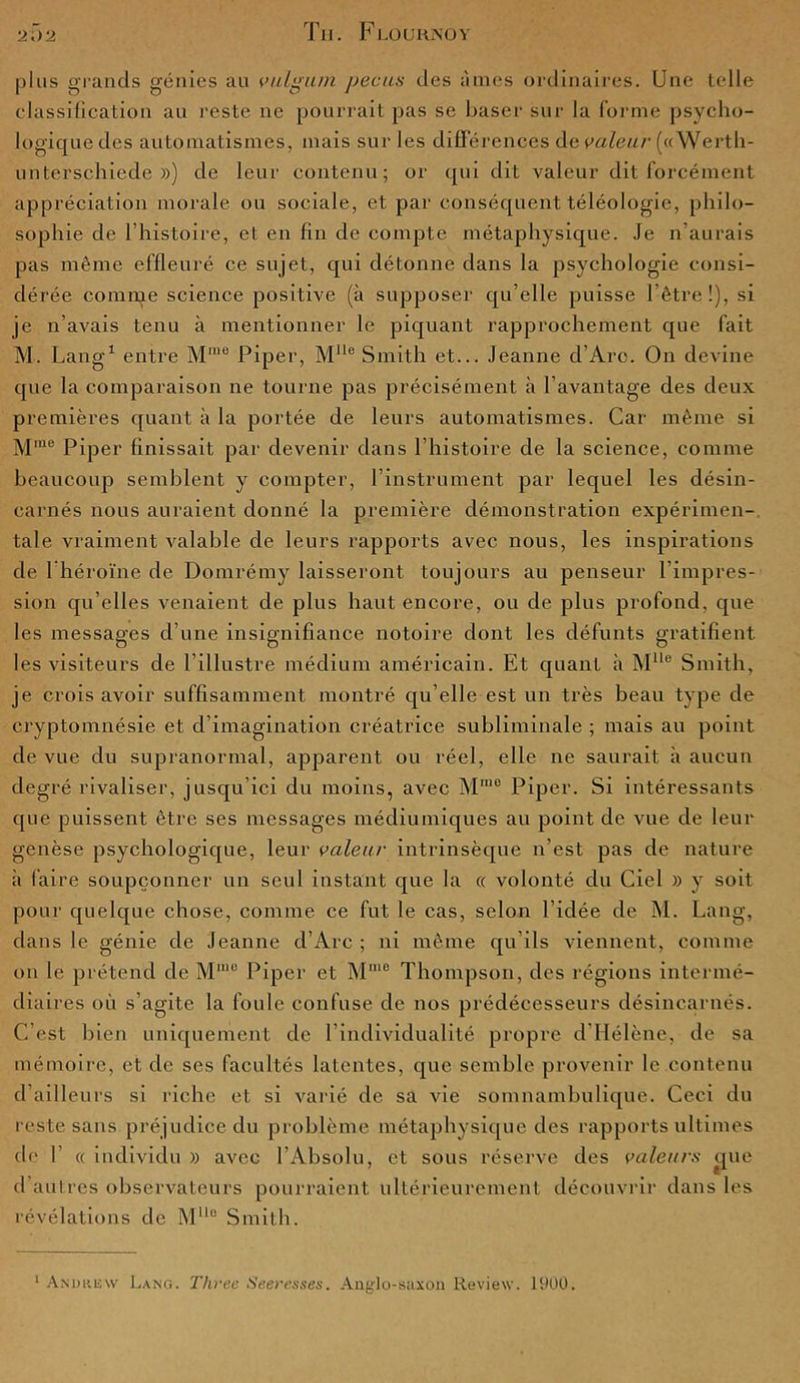 plus grands génies au vulgum pecas des âmes ordinaires. Une telle classification au reste 11e pourrait pas se baser sur la forme psycho- logique des automatismes, mais sur les différences de valeur (« Wertli- unterschiede ») de leur contenu; or qui dit valeur dit forcément appréciation morale ou sociale, et par conséquent téléologie, philo- sophie de l’histoire, et en fin de compte métaphysique. Je n’aurais pas même effleuré ce sujet, qui détonne dans la psychologie consi- dérée comme science positive (à supposer qu’elle puisse l’être !), si je n’avais tenu à mentionner le piquant rapprochement que fait M. Lang1 entre Mme Piper, Mlle Smith et... Jeanne d’Arc. On devine que la comparaison ne tourne pas précisément h l’avantage des deux premières quant à la portée de leurs automatismes. Car même si Mme Piper finissait par devenir dans l’histoire de la science, comme beaucoup semblent y compter, l’instrument par lequel les désin- carnés nous auraient donné la première démonstration expérimen- tale vraiment valable de leurs rapports avec nous, les inspirations de 1 héroïne de Domrémy laisseront toujours au penseur l’impres- sion qu’elles venaient de plus haut encore, ou de plus profond, que les messages d’une insignifiance notoire dont les défunts gratifient les visiteurs de l’illustre médium américain. Et quant à Mlle Smith, je crois avoir suffisamment montré qu’elle est un très beau type de cryptomnésie et d’imagination créatrice subliminale ; mais au point de vue du supranormal, apparent ou réel, elle ne saurait à aucun degré rivaliser, jusqu’ici du moins, avec Mrae Piper. Si intéressants que puissent être ses messages médiumiques au point de vue de leur genèse psychologique, leur valeur intrinsèque n’est pas de nature à faire soupçonner un seul instant que la « volonté du Ciel » y soit pour quelque chose, comme ce fut le cas, selon l’idée de M. Lang, dans le génie de Jeanne d’Arc ; ni même qu’ils viennent, comme on le prétend de Mmu Piper et Mme Thompson, des régions intermé- diaires où s’agite la foule confuse de nos prédécesseurs désincarnés. C’est bien uniquement de l’individualité propre d'Hélène, de sa mémoire, et de ses facultés latentes, que semble provenir le contenu d’ailleurs si riche et si varié de sa vie somnambulique. Ceci du reste sans préjudice du problème métaphysique des rapports ultimes ch' f « individu » avec l’Absolu, et sous réserve des valeurs çjue d’autres observateurs pourraient ultérieurement découvrir dans les révélations de M110 Smith. 1 Andrew Lang. Threc Seeresses. Aaylo-saxon Review. 1900.