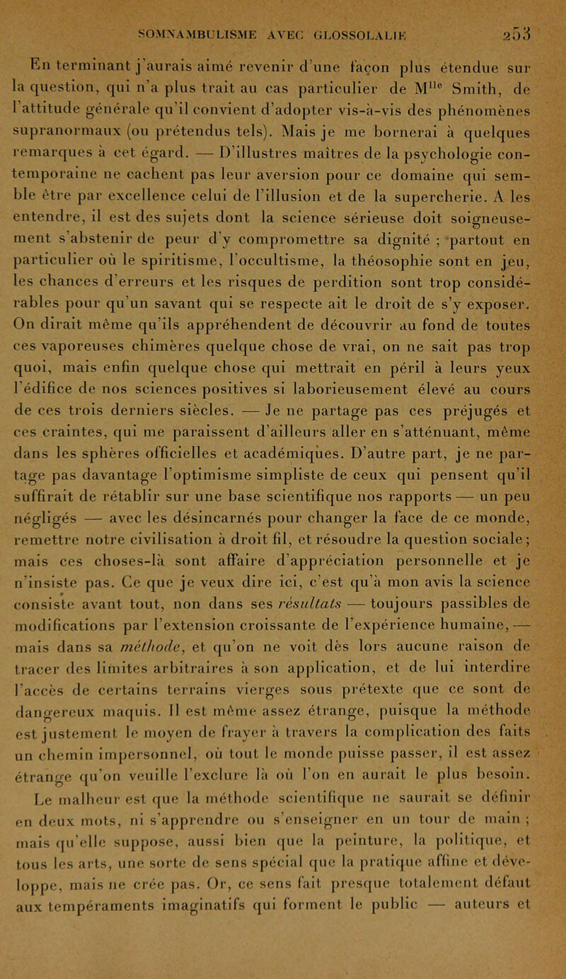En terminant j’aurais aimé revenir dune façon plus étendue sur la question, qui n’a plus trait au cas particulier de Mlle Smith, de 1 attitude générale qu il convient d’adopter vis-à-vis des phénomènes supranormaux (ou prétendus tels). Mais je me bornerai à quelques remarques a cet égard. — D’illustres maîtres de la psychologie con- temporaine ne cachent pas leur aversion pour ce domaine qui sem- ble être par excellence celui de l’illusion et de la supercherie. A les entendre, il est des sujets dont la science sérieuse doit soigneuse- ment s’abstenir de peur d’y compromettre sa dignité ; partout en particulier où le spiritisme, l’occultisme, la théosophie sont en jeu, les chances d’erreurs et les risques de perdition sont trop considé- rables pour qu'un savant qui se respecte ait le droit de s’y exposer. On dirait même qu’ils appréhendent de découvrir au fond de toutes ces vaporeuses chimères quelque chose de vrai, on ne sait pas trop quoi, mais enfin quelque chose qui mettrait en péril à leurs yeux l’édifice de nos sciences positives si laborieusement élevé au cours de ces trois derniers siècles. — Je ne partage pas ces préjugés et ces craintes, qui me paraissent d’ailleurs aller en s’atténuant, même dans les sphères officielles et académiques. D’autre part, je ne par- tage pas davantage l’optimisme simpliste de ceux qui pensent qu’il suffirait de rétablir sur une base scientifique nos rapports— un peu négligés — avec les désincarnés pour changer la face de ce monde, remettre notre civilisation à droit fil, et résoudre la question sociale; mais ces choses-là sont affaire d’appréciation personnelle et je n’insiste pas. Ce que je veux dire ici, c'est qu’à mon avis la science consiste avant tout, non dans ses résultats ■— toujours passibles de modifications par l’extension croissante de l’expérience humaine,— mais dans sa méthode, et qu’on ne voit dès lors aucune raison de tracer des limites arbitraires à son application, et de lui interdire l’accès de certains terrains vierges sous prétexte (pie ce sont de dangereux maquis. Il est même assez étrange, puisque la méthode est justement le moyen de frayer ii travers la complication des faits un chemin impersonnel, où tout le monde puisse passer, il est assez étrange qu’on veuille l’exclure là où l’on en aurait le plus besoin. Le malheur est que la méthode scientifique ne saurait se définir en deux mots, ni s’apprendre ou s’enseigner en un tour de main ; mais qu’elle suppose, aussi bien que la peinture, la politique, et tous les arts, une sorte de sens spécial que la pratique affine et déve- loppe, mais ne crée pas. Or, ce sens fait presque totalement défaut aux tempéraments imaginatifs qui forment le public — auteurs et