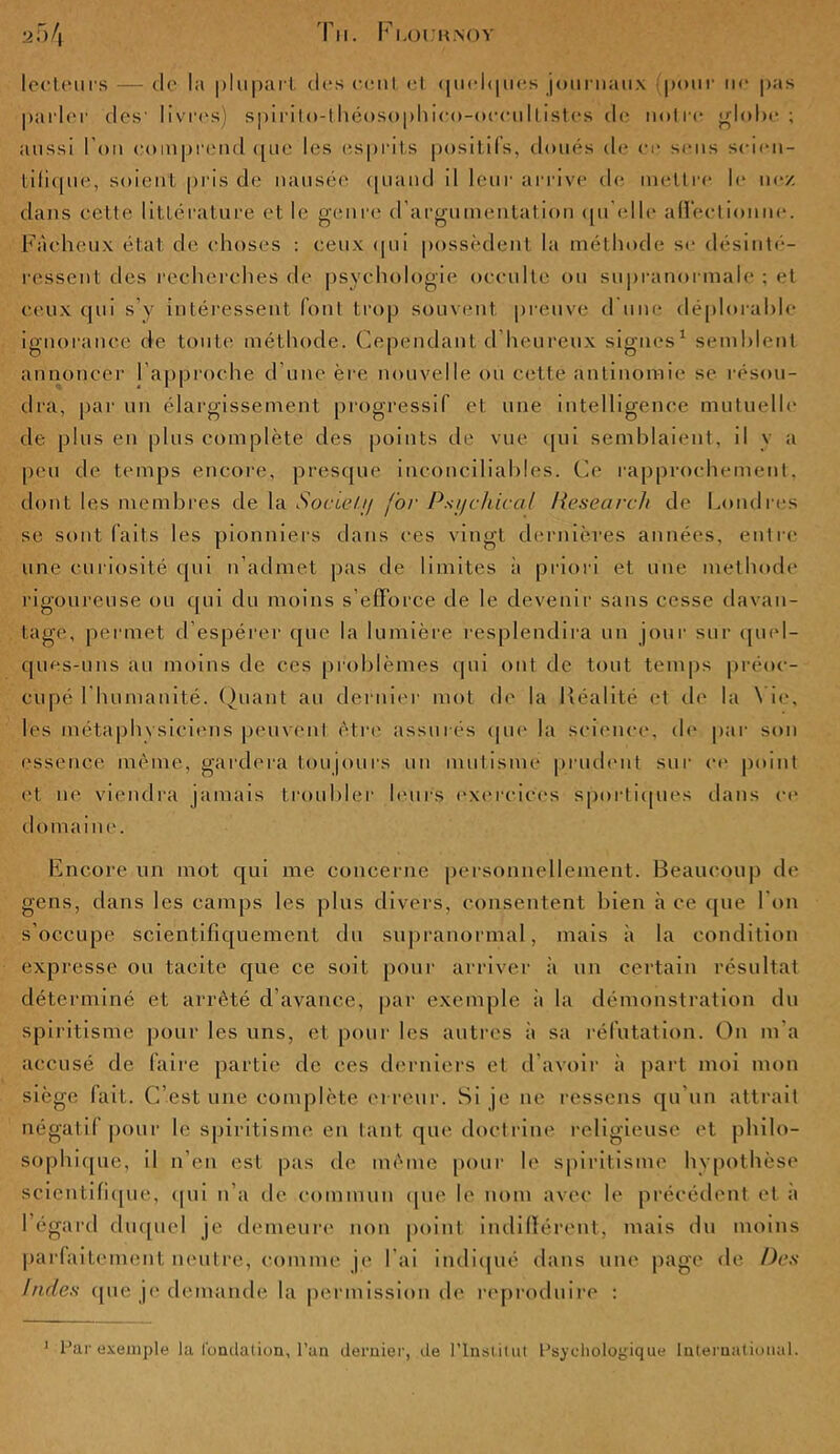 lecteurs — de la plupart des cent et quelques journaux (pour ne pas parler des' livres) spirito-théosophieo-occultistes de notre globe; aussi l'on comprend que les esprits positifs, doués de ce sens scien- tifique, soient pris de nausée quand il leur arrive de mettre le ne/ dans cette littérature et le genre d’argumentation qu elle affectionne. Fâcheux état de choses : ceux qui possèdent la méthode se désinté- ressent des recherches de psychologie occulte ou supranormale ; et ceux qui s’y intéressent font trop souvent, preuve fl une déplorable ignorance de toute méthode. Cependant d'heureux signes1 semblent annoncer l’approche d’une ère nouvelle ou cette antinomie se résou- dra, par un élargissement progressif et une intelligence mutuelle de plus en plus complète des points de vue qui semblaient, d v a peu de temps encore, presque inconciliables. Ce rapprochement, dont les membres de la Socteù/ for Pst/chical Research de Londres se sont faits les pionniers dans ces vingt dernières années, entre une curiosité qui n’admet pas de limites à priori et une méthode rigoureuse ou qui du moins s’efforce de le devenir sans cesse davan- tage, permet d’espérer que la lumière resplendira un jour sur quel- ques-uns an moins de ces problèmes qui ont de tout temps préoc- cupé l'humanité. Quant au dernier mot de la Réalité et de la \ ic, les métaphvsiciens peuvent être assurés que la science, de par son essence même, gardera toujours un mutisme prudent sur ce point et ne viendra jamais troubler leurs exercices sportiques dans ce do mai ni'. Encore un mot qui me concerne personnellement. Beaucoup de gens, dans les camps les plus divers, consentent bien à ce que l’on s’occupe scientifiquement du supranormal, mais à la condition expresse ou tacite que ce soit pour arriver à un certain résultat déterminé et arrêté d’avance, par exemple a la démonstration du spiritisme pour les uns, et pour les autres à sa réfutation. On m’a accusé de faire partie de ces derniers et d’avoir à part moi mon siège fait. C’est une complète erreur. Si je ne ressens qu'un attrait négatif pour le spiritisme en tant que doctrine religieuse et philo- sophique, il n’en est pas de même pour le spiritisme hypothèse scientifique, qui n’a de commun que le nom avec le précédent et a l’égard duquel je demeure non point indifférent, mais du moins parfaitement neutre, comme je l’ai indiqué dans une page fie Des Indes que je demande la permission de reproduire : 1 lJar exemple la fondation, l’un dernier, de l’Institut Psychologique International.