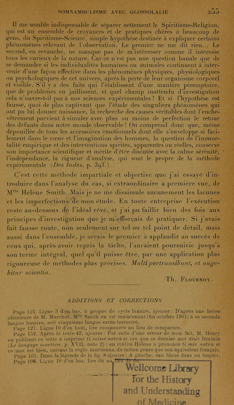 Il me semble indispensable de séparer nettement le Spiritisme-Religion, i[ui est un ensemble de croyances et de pratiques chères à beaucoup de «•eus, du Spiritisme-Science, simple hvpotbèse destinée à expliquer certains phénomènes relevant de l’observation. Le premier ne me dit rien... Le second, en revanche, ne manque pas de m'intéresser comme il intéresse tous les curieux de la nature. Car ce n’est pas une question banale que de se demander si les individualités humaines on animales continuent à inter- venir d’une façon effective dans les phénomènes physiques, physiologiques ou psychologiques de cet univers, après la perte de leur organisme corporel et visible. S’il y a des faits qui l’établissent d’une manière péremptoire, que de problèmes en jaillissent, et quel champ inattendu d’investigation cela n’ouvre-t-il pas à nos sciences expérimentales ! Et si l’hypothèse est fausse, quoi île plus captivant que l’étude des singuliers phénomènes qui ont pu lui donner naissance, la recherche des causes véritables dont l’enche- vêtrement parvient à simuler avec plus ou moins de perfection le retour des défunts dans notre monde observable ! On comprend donc que, même dépouillée de tous les accessoires émotionnels dont elle s’enveloppe si faci- lement dans le cœur et l’imagination des hommes, la question de l’immor- talité empirique et des interventions spirites, apparentes ou réelles, conserve son importance scientifique et mérite d’être discutée avec la calme sérénité, l’indépendance, la rigueur d’analyse, qui sont le propre de la méthode expérimentale (Des Indes, p. 3q3.') C’est cette méthode impartiale et objective que j’ai essayé d’in- troduire dans l’analyse du cas, si extraordinaire à première vue, de Mlle Hélène Smith. Mais je ne me dissimule aucunement les lacunes et les imperfections de mon étude. En toute entreprise l’exécution reste au-dessous de l’idéal rêvé, et j’ai pu faillir bien des fois aux principes d investigation que je m’efforcais de pratiquer. Si j’avais fait fausse route, non seulement sur tel ou tel point de détail, mais aussi dans l’ensemble, je serais le premier à applaudir au succès de ceux qui, après avoir repris la tache, l’auraient poursuivie jusqu’à son terme intégral, quel qu’il puisse être, par une application plus rigoureuse de méthodes plus précises. Mollipertransibunl, el auge- bilnr scientia. Th. Flournoy. ADDITIONS ET CORRECTIONS Page 115. Ligne 3 d’en bas. h propos du cycle lunaire, ajouter: D’après une lettre ultérieure de M. Marcbot, Mlle Smith en est maintenant, (fin octobre 1901) h sa seconde langue lunaire, soit cinquième langue extra-terrestre. Page 127. Ligne 10 d’en haut, lire componere au lieu de comparare. Page 152. Après le texte 42, ajouter: Par suite d’une erreur de mon fait, M. Henry en publiant ce texte a imprimé ti missé natra et cru que ce dernier mot était féminin (Le langage martien, p. XVII. note 2) : en réalité Hélène a prononcé ti mis nuira et ce mot est bien, suivant la règle martienne, du même genre que son équivalent français. Page 161. Dans la légende de la fig. 8 ajouter: A gauche, eau bleue dans un baquet. 19 d’en bas. lire <!û au ITOU tlë llUi Page 198. Ligne Wellcome Iibrary for the History and Understanding of Medicinfî