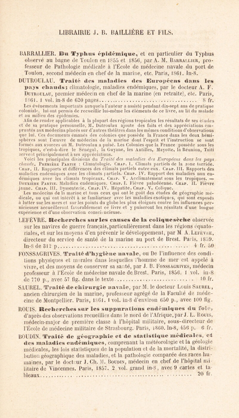 LIBRAIRIE J. B. BAILLIÈRE ET FILS. BÀRRALLIER. Usa Typhus épidémique, et en particulier du Typhus observé au bagne de Toulon en 1855 et 1856, par A. M. Barrallier, pro- fesseur de Pathologie médicale à l’École de médecine navale du port de Toulon, second médecin en chef de la marine, etc. Paris, 1861. In-8. DUTROULÀU. Traité «les maladies «les Européens «laus les pays chauds$ climatologie, maladies endémiques, par le docteur A. F. Dutroulau, premier médecin en chef de la marine (en retraite), etc. Paris, 1861. 1 vol. in-8 de 620 pages 8 fr. Les événements importants auxquels l’auteur a assisté pendant dix-sept ans de pratique coloniale, lui ont permis de recueillir lui-même les éléments de ce livre, au lit du malade et au milieu des épidémies. Afin de rendre applicables à la plupart des régions tropicales les résultats de ses études et de sa pratique personnelle, M. Dutroulau ajoute des faits et des appréciations em- pruntés aux médecins placés sur d’autres théâtres dans les mêmes conditions d’observations que lui. Ces documents émanés des colonies que possède la France dans les deux hémi- sphères sont l’œuvre de médecins de la marine dont l’esprit et l’instruction se sont formés aux sources où M. Dutroulau a puisé. Les Colonies que la France possède sous les tropiques, c’est-à-dire le Sénégal, la Guyane, les Antilles, Mayotte, la Réunion, Taïti servent principalement à ses appréciations. Voici les principales divisions du Traité des maladies des Européens dans les pays chauds. Première Partie : Climatologie. Chap. I. Climats partiels de la zone torride. Chap. II. Rapports et différences des climats partiels entre eux. Chap. III. Rapports des maladies endémiques avec les climats partiels. Chap. IV. Rapport des maladies non en- démiques avec les climats tropicaux. Chap. V. Acclimatement sous les tropiques. — Deuxième Partie. Maladies endémiques. Chap. I. Fièvre paludéenne. Ciiap, II. Fièvre jaune. Chap. III. Dyssenterie. Chap. IV. Hépatite. Chap. V, Colique. Les médecins de la marine et tous ceux qui ont le goût des études de géographie mé- dicale, ou qui ont intérêt à se famliariser avec les maladies exotiques, qui sont exposés à lutter sur les mers et sur les points du globe les plus éloignés contre les influences per- nicieuses accueilleront favorablement ce livre et y puiseront les résultats d’une longue expérience et d’une observation consciencieuse. LEFÈVRE, üecherches sur les causes «le la colfquesèelie observée sur les navires de guerre français,particulièrement dans les régions équato- riales, et sur les moyens d’en prévenir le développement, par M A. Lefèvue, directeur du service de santé de la marine au port de Brest. Paris, 1859. In-8 de 312 p .o............ 4 fr. 50 F0NSSAGR1YES. Traité d?hygièsse aaarale, ou De l’influence des condi- tions physiques et morales dans lesquelles l’homme de mer est appelé à vivre, et des moyens de conserver sa santé, par J. B. Fonssagrives, médecin professeur à l’Écoie de médecine navale de Brest. Paris, 1856. 1 vol. in-8 de 770 p., avec 57 flg. dans le texte, • • î0 fr. SAUREL. Traité «le chirurgie naYale, par M. le docteur Louis Saurel , ancien chirurgien de la marine, professeur agrégé de la Faculté de méde- cine de Montpellier. Paris, 1861. 1 vol. in-8 d’environ 650 p., avec 100 ftg. ROUIS. Recherches star les suppurations endémiques «lu foie* d’après des observations recueillies dans le nord de l’Afrique,par J. L. Rouis, médecin-major de première classe à l’hôpital militaire, sous-directeur de l’École de médecine militaire de Strasbourg. Paris, 1860. ln-8, 456 p. 6 fr. BOUDIN. Traité de géographie et «le statistique médicales, et des malatlies endémiques, comprenant la météorologie et la géologie médicales, les lois statistiques de la population et de la mortalité, la distri- bution géographique des maladies, et la pathologie comparée des races hu- maines, par le docteur J. Ch. M. Boudin, médecin en chef de l’hôpital mi- litaire de Vincennes. Paris, 1857. 2 vol. grand in-8, avec 9 cartes et ta- bleaux, • * • 20 fr.