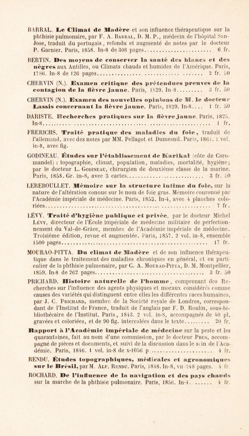 BARRAL. I^e Climat de Madère et son influence thérapeutique sur la phthisie pulmonaire, par F. A. Bakral, D. M. P., médecin de l’hôpital San- Jose, traduit du portugais , refondu et augmenté de notes par le docteur P. Garnier. Paris, 1858. ln-8 de308 pages «... 6 fr. BERT1N. Mes moyens de conserver la santé des blancs et «les nègres aux Antilles, ou Climats chauds et humides de l’Amérique. Paris, 1786. In-8 de 126 pages 2 fr. 50 CHERYIN (N.). Examen critique des prétendues preuves «le la contagion «le la lièvre jaune. Paris, 1829. In-8 3 fr. 50 CHERVIN (N.). Examen des nouvelles opinions «le M. le docteur JLassis concernant la lièvre jaune. Paris, 1829. In-8.. .. 1 fr. 50 DARISTE. Recherches pratiques sur la lièvre jaune. Paris, 1825. ln-8 1 fr. FRERICHS. Traité pratique «les maladies «lu foie, traduit de l’allemand, avec des notes par MM. Pellagot et Dumesnil. Paris, 1861. I vol. in-8, avec fig. G0D1NEAU. Etudes sur l’établissement «le Marital (côte de Coro- mandel) : topographie, climat, population, maladies, mortalité, hygiène; par le docteur L. Godineau, chirurgien de deuxième classe de la marine. Paris, 1858. Gr. in-8, avec 3 cartes.... 3 fr. 50 LEREBOULLET. Mémoire sur la structure intime «lu foie, sur la nature de l’altération connue sur le nom de foie gras. Mémoire couronné par l’Académie impériale de médecine. Paris, 1853. In-4, avec 4 planches colo- riées 7 fr. LÉVY. Traité «l’hygiène publique et privée, par le docteur Michel Lévy, directeur de l’École impériale de médecine militaire de perfection- nement du Val-de-Grâce, membre de l’Académie impériale de médecine. Troisième édition, revue et augmentée. Paris, 1857. 2 vol. in-8, ensemble 1500 pages 17 fr. MOURAO-P1TTA. Ou climat «le Matière et de son influence thérapeu- tique dans le traitement des maladies chroniques en général, et en parti- culier de la phthisie pulmonaire, par G. A. Mourao-Pitta, D. M. Montpellier, 1859. ln-8 de 262 pages 3 fr. 50 PRICIIARD. Histoire naturelle «le l’homme, comprenant des Re- cherches sur l’influence des agents physiques et moraux considérés comme causes des variétés qui distinguent entre elles les différentes races humaines, par J. C. Prichard, membre de la Société royale de Londres, correspon- dant de l’Institut de France, traduit de l’anglais par F. D. Roulin, sous-bi- bliothécaire de l’Institut. Paris, 1843. 2 vol. in-8, accompagnés de 40 pl. gravées et coloriées, et de 90 fig. intercalées dans le texte 20 fr. Rapport à l’Académie impériale de médecine sur la peste et les quarantaines, fait au nom d’une commission, par le docteur Prus, accom- pagné de pièces et documents, et suivi de la discussion dans le sein de l’Aca- démie. Paris, 1846. 1 vol. in-8 de x-1056 p 4 fr. RENDU. Études topographiques, mé«ilcales et agronomiques sur le Brésil, par M. Alp. Rendu. Paris, 1848. In-8, vu-248 pages. 4 fr. ROCHARD. Oe l’inlluence «le la navigation et «Ses pays chau«ts sur la marche de la phthisie pulmonaire. Paris, 1856. In-4.. 4 fr.