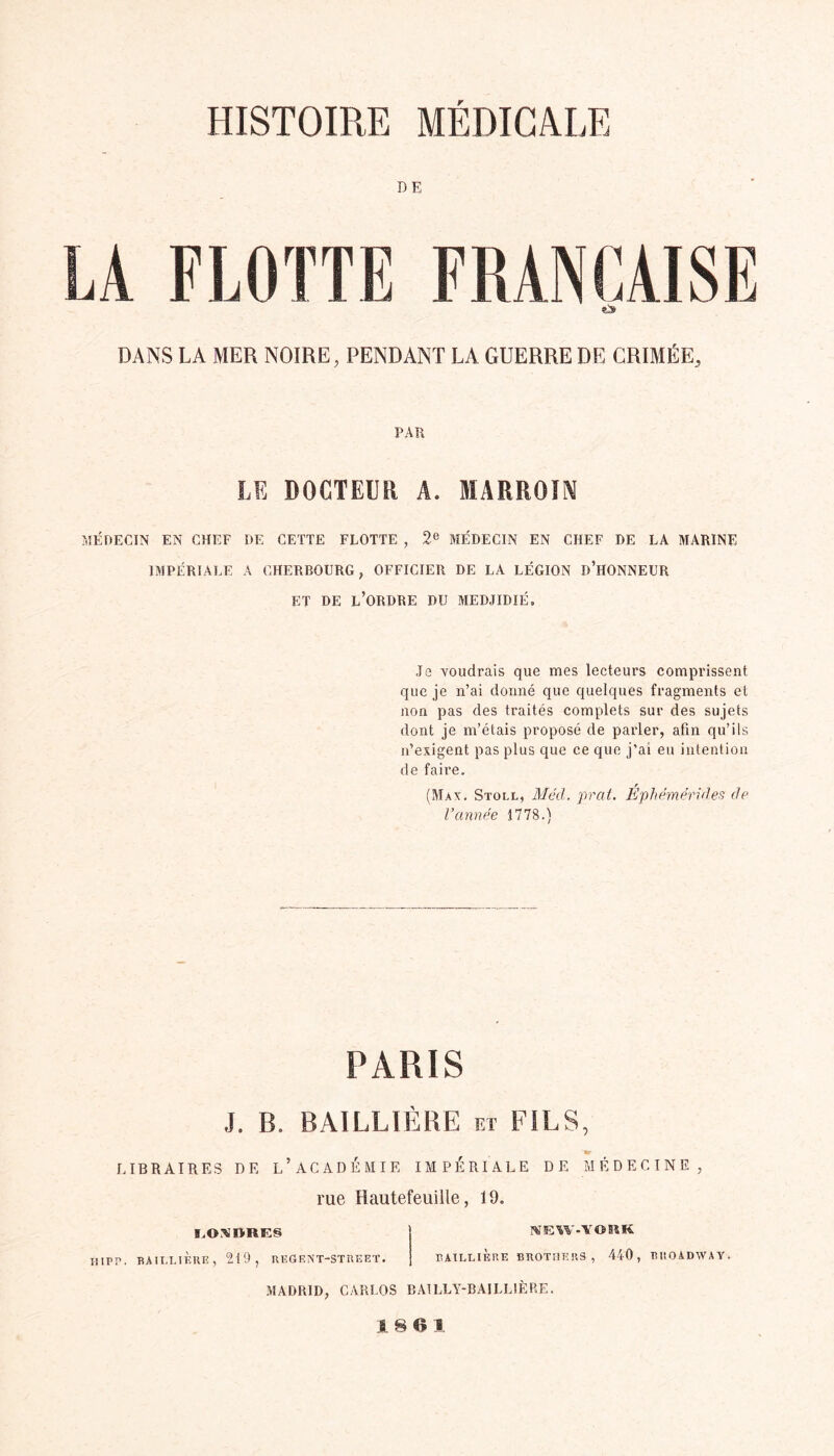 DE LA FLOTTE FRANÇAISE DANS LA MER NOIRE, PENDANT LA GUERRE DE CRIMÉE., PAR LE DOCTEUR A. MARROIN MÉDECIN EN CHEF DE CETTE FLOTTE , 2e MÉDECIN EN CHEF DE LA MARINE IMPÉRIALE A CHERBOURG, OFFICIER DE LA LÉGION D’HONNEUR ET DE L’ORDRE DU MEDJIDIÉ. J2 voudrais que mes lecteurs comprissent que je n’ai donné que quelques fragments et non pas des traités complets sur des sujets dont je m’étais proposé de parler, afin qu’ils n’exigent pas plus que ce que j’ai eu intention de faire. (Max. Stoll, Méd. prat. Éphémérides de l’année 1778.) PARIS J. B. BAILLIÈRE et FILS, «p LIBRAIRES DE L’ACADÉMIE IMPÉRIALE DE MÉDECINE, rue Hautefeuille, 19. I.OAI>ltIN NEW-VORK H,PP. BAILLIÈRE, 219, REÛENT-STREET. BAILLIERE BROTHERS , 440, BROADWAY. MADRID, CARLOS BAILLY-BAILLIÈRE. 1 8 Cl 1