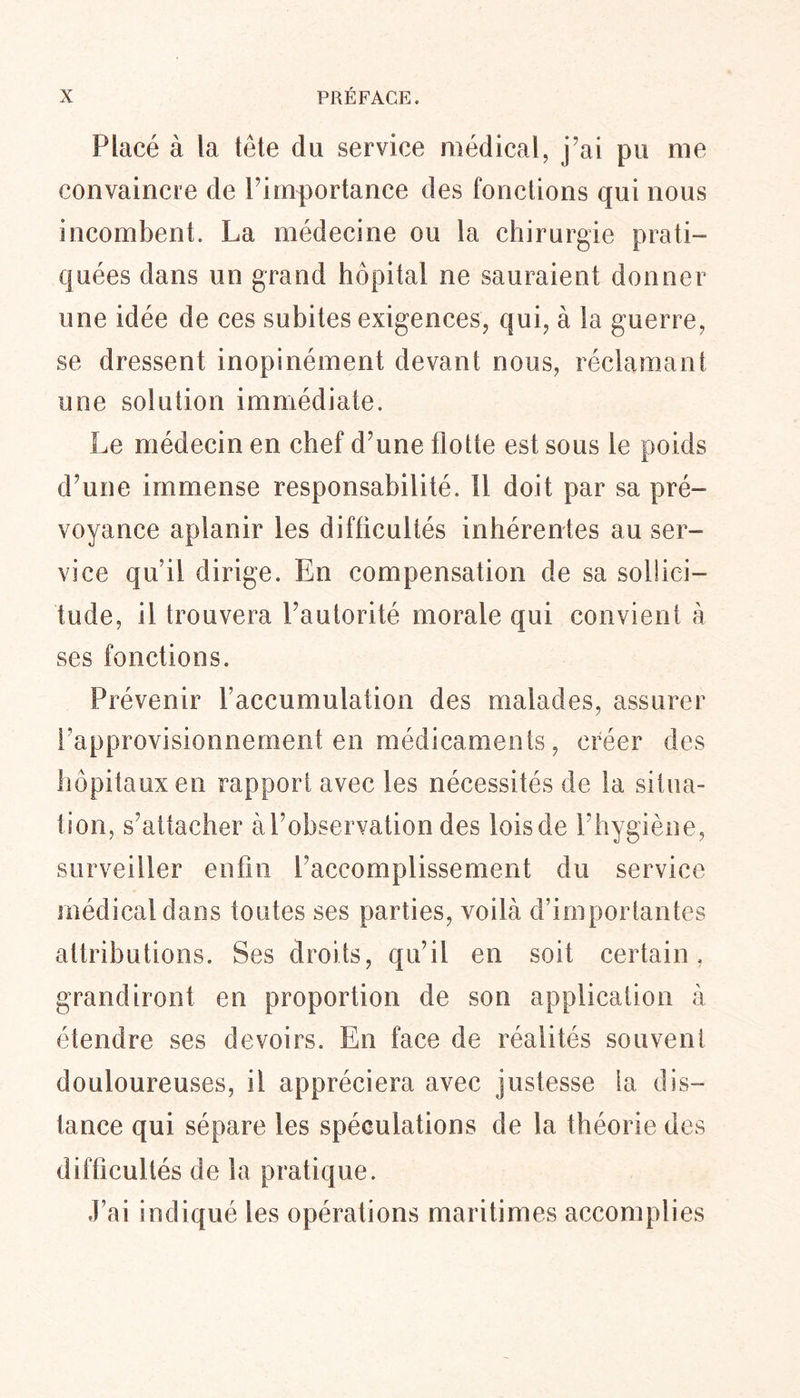 Placé à la tête du service médical, j'ai pu me convaincre de F importance des fonctions qui nous incombent. La médecine ou la chirurgie prati- quées dans un grand hôpital ne sauraient donner une idée de ces subites exigences, qui, à la guerre, se dressent inopinément devant nous, réclamant une solution immédiate. Le médecin en chef d’une flotte est sous le poids d’une immense responsabilité. Il doit par sa pré- voyance aplanir les difficultés inhérentes au ser- vice qu’il dirige. En compensation de sa sollici- tude, il trouvera Fautorité morale qui convient à ses fonctions. Prévenir l’accumulation des malades, assurer l’approvisionnement en médicaments, créer des hôpitaux en rapport avec les nécessités de la situa- tion, s’attacher àFobservationdes loisde Fhygiène, surveiller enfin Faccomplissement du service médical dans foutes ses parties, voilà d’importantes attributions. Ses droits, qu’il en soit certain, grandiront en proportion de son application à étendre ses devoirs. En face de réalités souvent douloureuses, il appréciera avec justesse la dis- tance qui sépare les spéculations de la théorie des difficultés de la pratique. J’ai indiqué les opérations maritimes accomplies