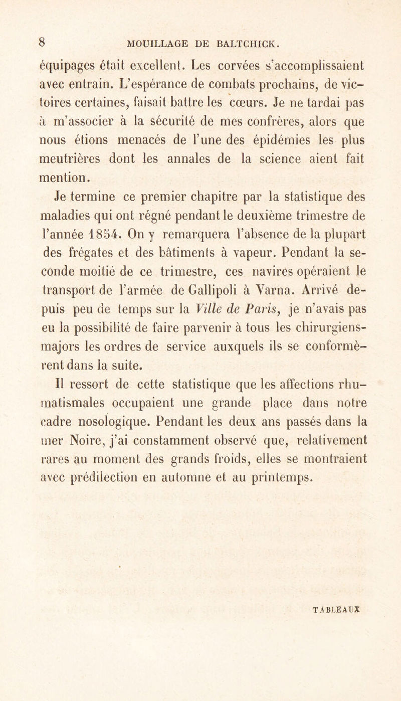 équipages était excellent. Les corvées s’accomplissaient avec entrain. L’espérance de combats prochains, de vie- toires certaines, faisait battre les cœurs. Je ne tardai pas à m’associer à la sécurité de mes confrères, alors que nous étions menacés de l’une des épidémies les plus meutrières dont les annales de la science aient fait mention. Je termine ce premier chapitre par la statistique des maladies qui ont régné pendant le deuxième trimestre de l’année 1854. On y remarquera l’absence de la plupart des frégates et des bâtiments à vapeur. Pendant la se- conde moitié de ce trimestre, ces navires opéraient le transport de l’armée de Gallipoli à Varna. Arrivé de- puis peu de temps sur la Ville de Paris, je n’avais pas eu la possibilité de faire parvenir à tous les chirurgiens- majors les ordres de service auxquels ils se conformè- rent dans la suite. Il ressort de cette statistique que les affections rhu- matismales occupaient une grande place dans notre cadre nosologique. Pendant les deux ans passés dans la mer Noire, j’ai constamment observé que, relativement rares au moment des grands froids, elles se montraient avec prédilection en automne et au printemps. TABLEAUX