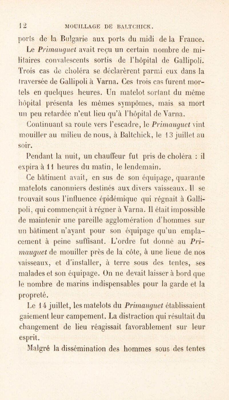 ports de la Bulgarie aux ports du midi de la France. Le Primauguet avait reçu un certain nombre de mi- litaires convalescents sortis de F hôpital de Gallipoli. Trois cas de choléra se déclarèrent parmi eux dans la traversée de Gallipoli à Varna. Ges trois cas furent mor- tels en quelques heures. Un matelot sortant du même hôpital présenta les mêmes sympômes, mais sa mort un peu retardée n’eut lieu qu’à l’hôpital de Varna. Continuant sa route vers l’escadre, le Primauguet vint mouiller au milieu de nous, à Baltchick, le 13 juillet au soir. Pendant la nuit, un chauffeur fut pris de choléra : il expira à 11 heures du matin, le lendemain. Ce bâtiment avait, en sus de son équipage, quarante matelots canonniers destinés aux divers vaisseaux. Il se trouvait sous l’influence épidémique qui régnait à Galli- poli, qui commençait à régner à Varna. Il était impossible de maintenir une pareille agglomération d’hommes sur un bâtiment n’ayant pour son équipage qu’un empla- cement à peine suffisant. L’ordre fut donné au Pri- mauguet de mouiller près de la côte, à une lieue de nos vaisseaux, et d'installer, à terre sous des tentes, ses malades et son équipage. On ne devait laisser à bord que le nombre de marins indispensables pour la garde et la propreté. Le 14 juillet, les matelots du Primauguet établissaient gaiement leur campement. La distraction qui résultait du changement de lieu réagissait favorablement sur leur esprit. Malgré la dissémination des hommes sous des fentes