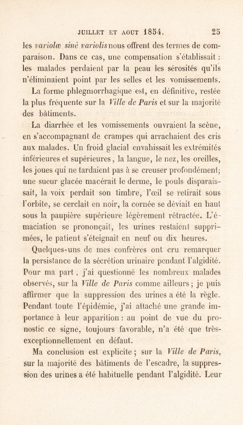 les variolœ sine variolis nous offrent des ternies de com- paraison. Dans ce cas, une compensation s’établissait : les malades perdaient par la peau les sérosités qu’ils n’éliminaient point par les selles et les vomissements. La forme phlegmorrhagique est, en définitive, restée la plus fréquente sur la Ville de Paris et sur la majorité des bâtiments. La diarrhée et les vomissements ouvraient la scène, en s’accompagnant de crampes qui arrachaient des cris aux malades. Un froid glacial envahissait les extrémités inférieures et supérieures, la langue, le nez, les oreilles, les joues qui ne tardaient pas à se creuser profondément; une sueur glacée macérait le derme, le pouls disparais- sait, la voix perdait son timbre, l’œil se retirait sous l'orbite, se cerclait en noir, la cornée se déviait en haut sous la paupière supérieure légèrement rétractée. L’é- maciation se prononçait, les urines restaient suppri- mées, le patient s’éteignait en neuf ou dix heures. Quelques-uns de mes confrères ont cru remarquer la persistance de la sécrétion urinaire pendant l’algidité. Pour ma part, j’ai questionné les nombreux malades observés, sur la Ville de Paris comme ailleurs ; je puis affirmer que la suppression des urines a été la règle. Pendant toute l’épidémie, j’ai attaché une grande im- portance à leur apparition : au point de vue du pro- nostic ce signe, toujours favorable, n’a été que très- exceptionnellement en défaut. Ma conclusion est explicite ; sur la Ville de Paris, sur la majorité des bâtiments de l’escadre, la suppres- sion des urines a été habituelle pendant Falgidité. Leur