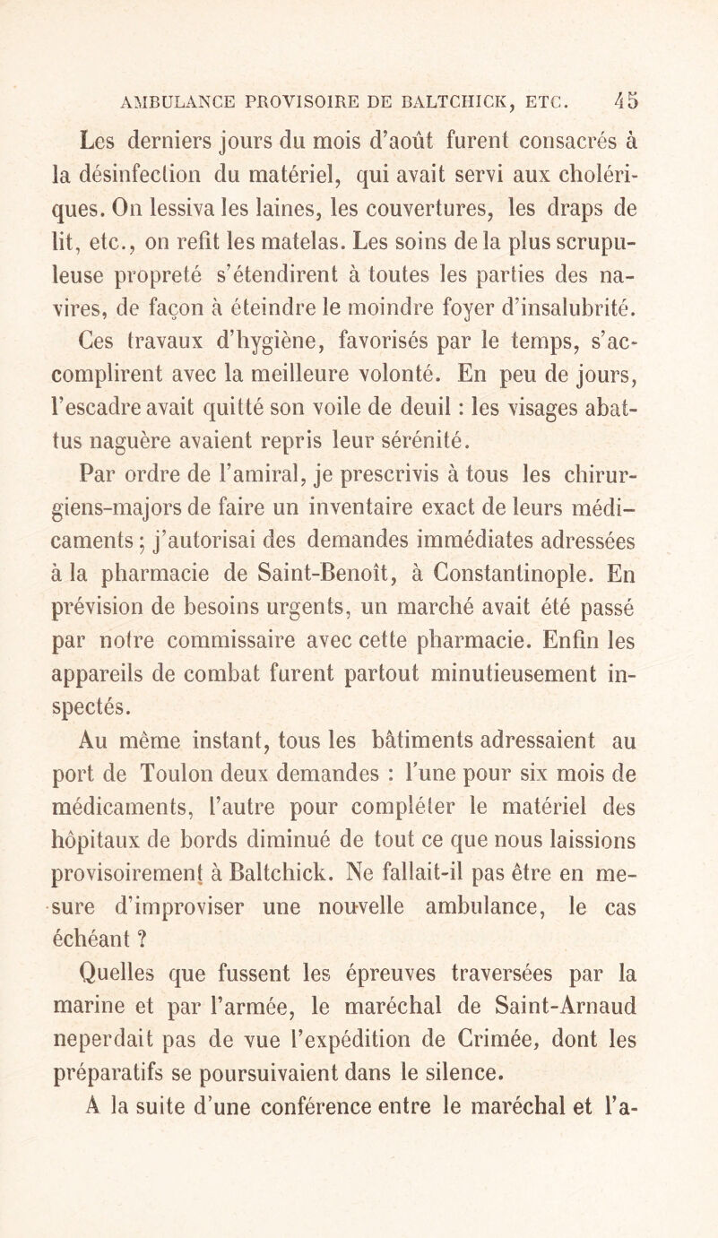 Les derniers jours du mois d’août furent consacrés à la désinfection du matériel, qui avait servi aux choléri- ques. On lessiva les laines, les couvertures, les draps de lit, etc., on refît les matelas. Les soins de la plus scrupu- leuse propreté s’étendirent à toutes les parties des na- vires, de façon à éteindre le moindre foyer d’insalubrité. Ces travaux d’hygiène, favorisés par le temps, s’ac- complirent avec la meilleure volonté. En peu de jours, l’escadre avait quitté son voile de deuil : les visages abat- tus naguère avaient repris leur sérénité. Par ordre de l’amiral, je prescrivis à tous les chirur- giens-majors de faire un inventaire exact de leurs médi- caments ; j’autorisai des demandes immédiates adressées à la pharmacie de Saint-Benoît, à Constantinople. En prévision de besoins urgents, un marché avait été passé par notre commissaire avec cette pharmacie. Enfin les appareils de combat furent partout minutieusement in- spectés. Au même instant, tous les bâtiments adressaient au port de Toulon deux demandes : Tune pour six mois de médicaments, l’autre pour compléter le matériel des hôpitaux de bords diminué de tout ce que nous laissions provisoirement à Baltchick. Ne fallait-il pas être en me- sure d’improviser une nouvelle ambulance, le cas échéant ? Quelles que fussent les épreuves traversées par la marine et par l’armée, le maréchal de Saint-Arnaud neperdait pas de vue l’expédition de Crimée, dont les préparatifs se poursuivaient dans le silence. A la suite d’une conférence entre le maréchal et l’a-