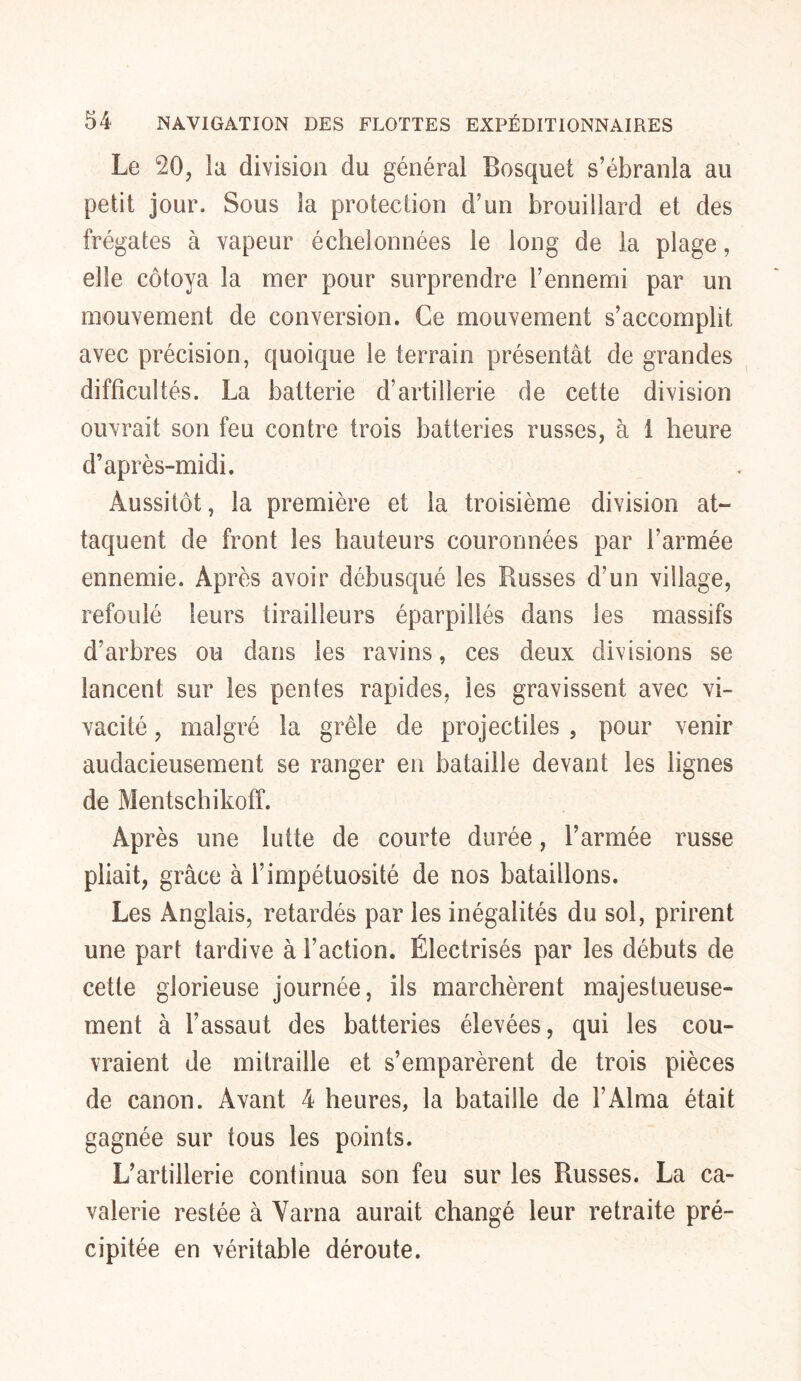 Le 20, la division du général Bosquet s’ébranla au petit jour. Sous la protection d’un brouillard et des frégates à vapeur échelonnées le long de la plage, elle côtoya la mer pour surprendre l’ennemi par un mouvement de conversion. Ce mouvement s’accomplit, avec précision, quoique le terrain présentât de grandes difficultés. La batterie d’artillerie de cette division ouvrait son feu contre trois batteries russes, à 1 heure d’après-midi. Aussitôt, la première et la troisième division at- taquent de front les hauteurs couronnées par l’armée ennemie. Après avoir débusqué les Russes d'un village, refoulé leurs tirailleurs éparpillés dans les massifs d’arbres ou dans les ravins, ces deux divisions se lancent sur les pentes rapides, les gravissent avec vi- vacité , malgré la grêle de projectiles , pour venir audacieusement se ranger en bataille devant les lignes de Mentschikoff. Après une lutte de courte durée, l’armée russe pliait, grâce à l’impétuosité de nos bataillons. Les Anglais, retardés par les inégalités du sol, prirent une part tardive à l’action. Électrisés par les débuts de cette glorieuse journée, ils marchèrent majestueuse- ment à l’assaut des batteries élevées, qui les cou- vraient de mitraille et s’emparèrent de trois pièces de canon. Avant 4 heures, la bataille de l’Alma était gagnée sur tous les points. L’artillerie continua son feu sur les Russes. La ca- valerie restée à Varna aurait changé leur retraite pré- cipitée en véritable déroute.