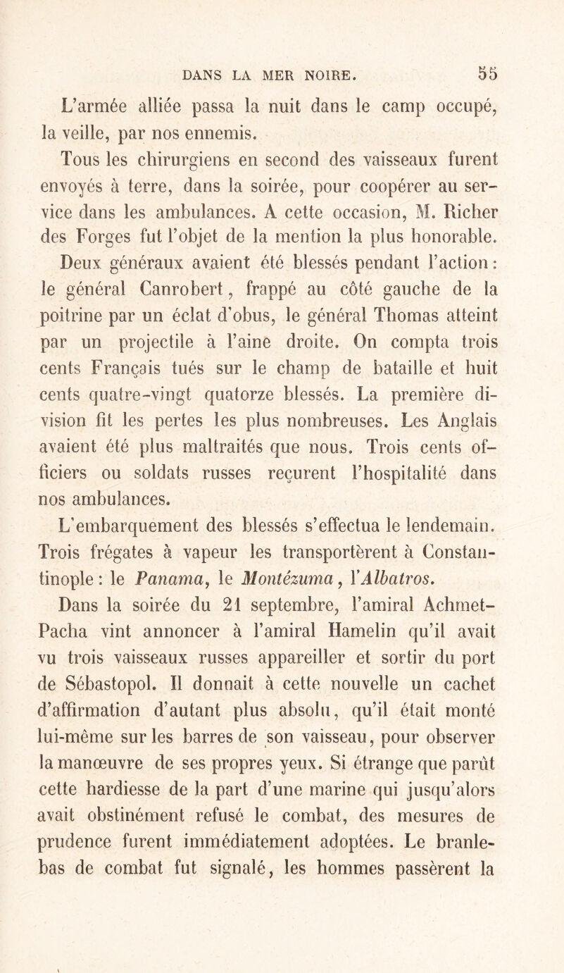 L’armée alliée passa la nuit dans le camp occupé, la veille, par nos ennemis. Tous les chirurgiens en second des vaisseaux furent envoyés à terre, dans la soirée, pour coopérer au ser- vice dans les ambulances. À cette occasion, M. Richer des Forges fut l’objet de la mention la plus honorable. Deux généraux avaient été blessés pendant Faction : le général Canrobert, frappé au côté gauche de la poitrine par un éclat d'obus, le général Thomas atteint par un projectile à l’aine droite. On compta trois cents Français tués sur le champ de bataille et huit cents quatre-vingt quatorze blessés. La première di- vision fit les pertes les plus nombreuses. Les Anglais avaient été plus maltraités que nous» Trois cents of- ficiers ou soldats russes reçurent l’hospitalité dans nos ambulances. L’embarquement des blessés s’effectua le lendemain. Trois frégates à vapeur les transportèrent à Constan- tinople : le Panama, le Montêzuma, Y Albatros. Dans la soirée du 21 septembre, l’amiral Achrnet- Pacha vint annoncer à l’amiral Hamelin qu’il avait vu trois vaisseaux russes appareiller et sortir du port de Sébastopol. Il donnait à cette nouvelle un cachet d’affirmation d’autant plus absolu, qu’il était monté lui-même sur les barres de son vaisseau, pour observer la manœuvre de ses propres yeux. Si étrange que parût cette hardiesse de la part d’une marine qui jusqu’alors avait obstinément refusé le combat, des mesures de prudence furent immédiatement adoptées. Le branle- bas de combat fut signalé, les hommes passèrent la