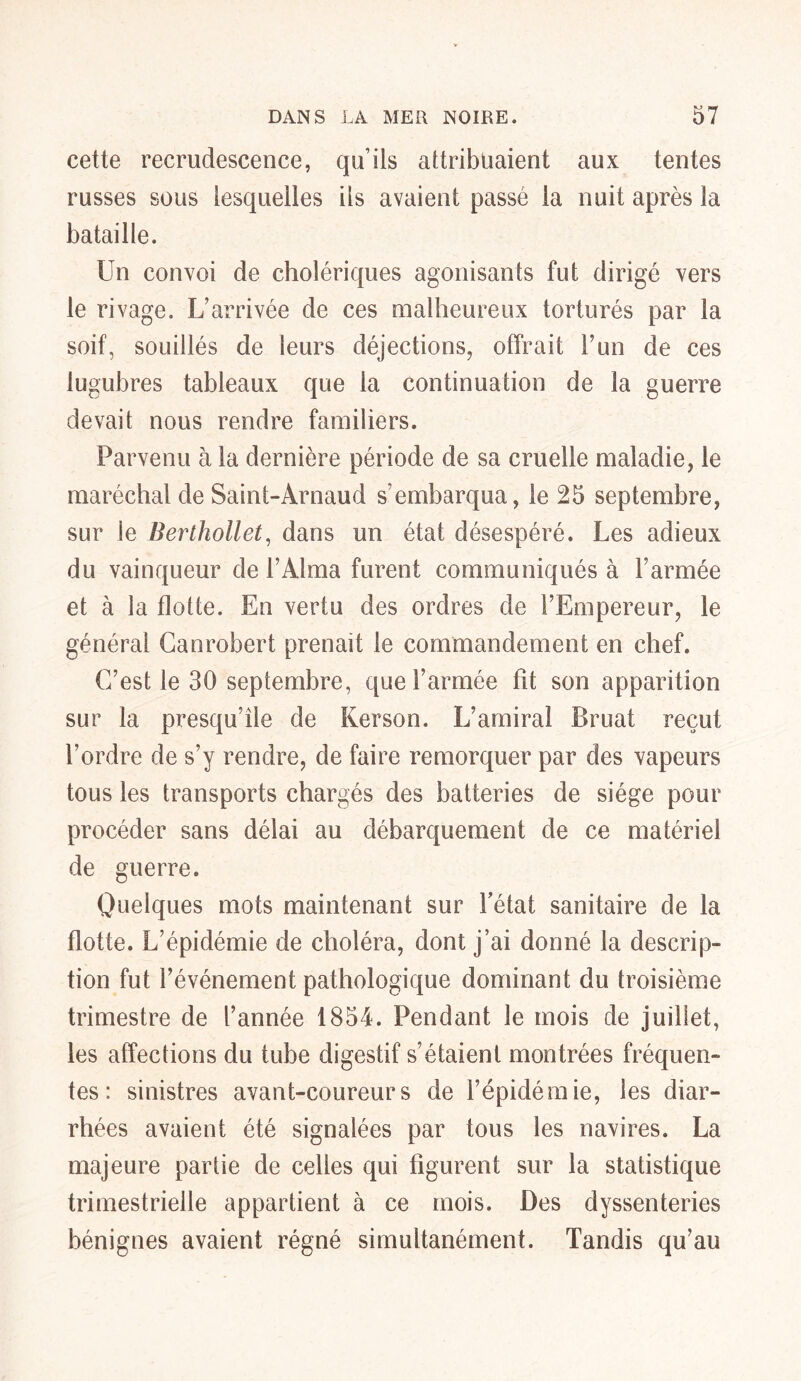 cette recrudescence, qu’ils attribuaient aux tentes russes sous lesquelles ils avaient passé la nuit après la bataille. Un convoi de cholériques agonisants fut dirigé vers le rivage. L’arrivée de ces malheureux torturés par la soif, souillés de leurs déjections, offrait F un de ces lugubres tableaux que la continuation de la guerre devait nous rendre familiers. Parvenu à la dernière période de sa cruelle maladie, le maréchal de Saint-Arnaud s’embarqua, le 25 septembre, sur ie Berthollet, dans un état désespéré. Les adieux du vainqueur de l’Alma furent communiqués à l’armée et à la flotte. En vertu des ordres de l’Empereur, le général Canrobert prenait 1e commandement en chef. C’est le 30 septembre, que l’armée fit son apparition sur la presqu’île de Kerson. L’amiral Bruat reçut l’ordre de s’y rendre, de faire remorquer par des vapeurs tous les transports chargés des batteries de siège pour procéder sans délai au débarquement de ce matériel de guerre. Quelques mots maintenant sur Fétat sanitaire de la flotte. L’épidémie de choléra, dont j’ai donné la descrip- tion fut l’événement pathologique dominant du troisième trimestre de l’année 1854. Pendant le mois de juillet, les affections du tube digestif s’étaient montrées fréquen- tes : sinistres avant-coureurs de l’épidémie, les diar- rhées avaient été signalées par tous les navires. La majeure partie de celles qui figurent sur la statistique trimestrielle appartient à ce mois. Des dyssenteries bénignes avaient régné simultanément. Tandis qu’au