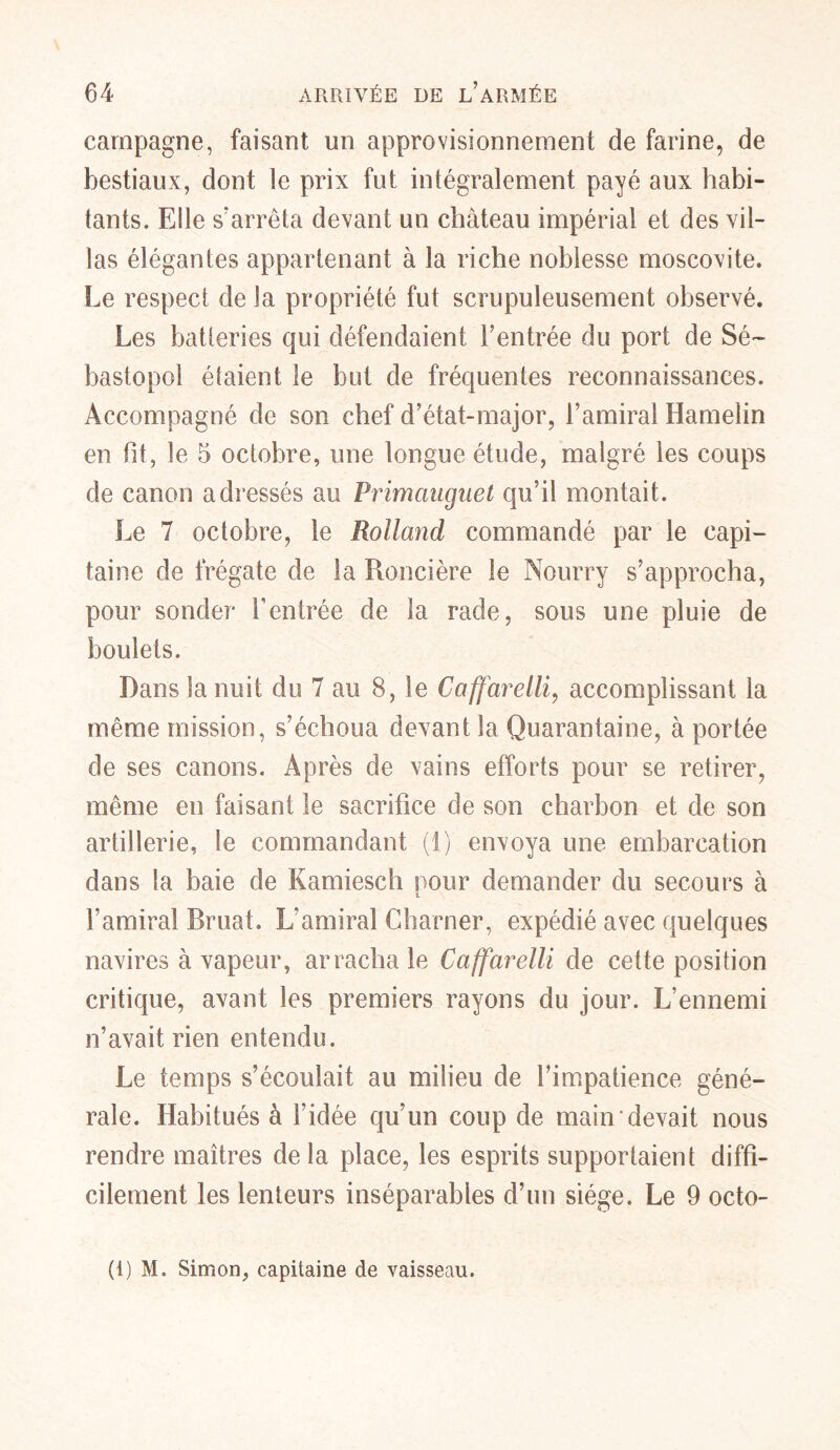 campagne, faisant un approvisionnement de farine, de bestiaux, dont le prix fut intégralement payé aux habi- tants. Elle s'arrêta devant un château impérial et des vil- las élégantes appartenant à la riche noblesse moscovite. Le respect de la propriété fut scrupuleusement observé. Les batteries qui défendaient Lentrée du port de Sé- bastopol étaient le but de fréquentes reconnaissances. Accompagné de son chef d’état-major, l’amiral Hamelin en ht, le 5 octobre, une longue étude, malgré les coups de canon adressés au Primauguet qu’il montait. Le 7 octobre, le Rolland commandé par le capi- taine de frégate de la Roncière le Nourry s’approcha, pour sonder l’entrée de la rade, sous une pluie de boulets. Dans la nuit du 7 au 8, le Caffarelli, accomplissant la même mission, s’échoua devant la Quarantaine, à portée de ses canons. Après de vains efforts pour se retirer, même en faisant le sacrifice de son charbon et de son artillerie, le commandant (1) envoya une embarcation dans la baie de Kamiesch pour demander du secours à l’amiral Bruat. L’amiral Charner, expédié avec quelques navires à vapeur, arracha le Caffarelli de cette position critique, avant les premiers rayons du jour. L’ennemi n’avait rien entendu. Le temps s’écoulait au milieu de l’impatience géné- rale. Habitués à l’idée qu’un coup de main devait nous rendre maîtres de la place, les esprits supportaient diffi- cilement les lenteurs inséparables d’un siège. Le 9 octo- (1) M. Simon, capitaine de vaisseau.