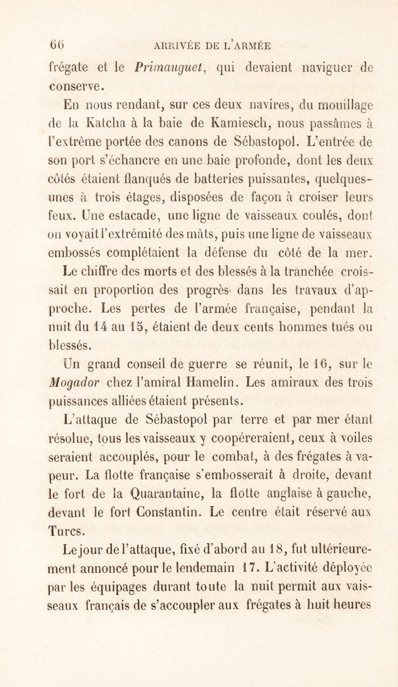 frégate et le Primauguet, qui devaient naviguer de conserve. En nous rendant, sur ces deux navires, du mouillage de la Katcha à la baie de Kamiescli, nous passâmes à l’extrême portée des canons de Sébastopol. L’entrée de son port s’échancre en une baie profonde, dont les deux côtés étaient flanqués de batteries puissantes, quelques- unes à trois étages, disposées de façon à croiser leurs feux. Une estacade, une ligne de vaisseaux coulés, dont on voyait l’extrémité des mâts, puis une ligne de vaisseaux embossés complétaient la défense du côté de la mer. Le chiffre des morts et des blessés à la tranchée crois- sait en proportion des progrès dans les travaux d’ap- proche. Les pertes de l’armée française, pendant la nuit du 14 au 15, étaient de deux cents hommes tués ou blessés. Un grand conseil de guerre se réunit, le 16, sur le Mogador chez l’amiral Hamelin. Les amiraux des trois puissances alliées étaient présents. L’attaque de Sébastopol par terre et par mer étant résolue, tous les vaisseaux y coopéreraient, ceux à voiles seraient accouplés, pour le combat, à des frégates à va- peur. La flotte française s’embosserait à droite, devant le fort de la Quarantaine, la flotte anglaise à gauche, devant le fort Constantin. Le centre était réservé aux Turcs. Le jour de l’attaque, fixé d’abord au 18, fut ultérieure- ment annoncé pour le lendemain 17. L’activité déployée par les équipages durant toute la nuit permit aux vais- seaux français de s’accoupler aux frégates à huit heures