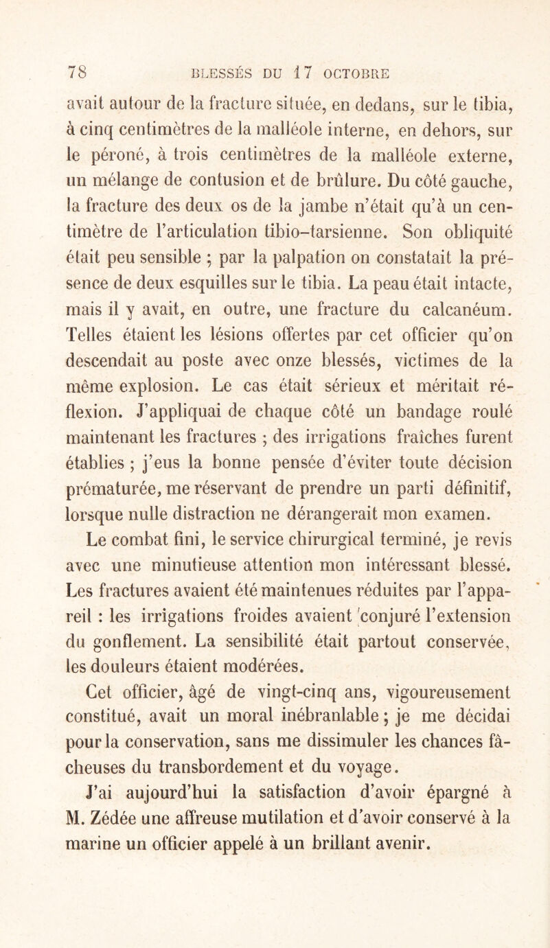 avait autour de la fracture située, en dedans, sur le tibia, à cinq centimètres de la malléole interne, en dehors, sur le péroné, à trois centimètres de la malléole externe, un mélange de contusion et de brûlure. Du côté gauche, la fracture des deux os de la jambe n’était qu’à un cen- timètre de l’articulation tibio-tarsienne. Son obliquité était peu sensible ; par la palpation on constatait la pré- sence de deux esquilles sur le tibia. La peau était intacte, mais il y avait, en outre, une fracture du calcanéum. Telles étaient les lésions offertes par cet officier qu’on descendait au poste avec onze blessés, victimes de la même explosion. Le cas était sérieux et méritait ré- flexion. J’appliquai de chaque côté un bandage roulé maintenant les fractures ; des irrigations fraîches furent établies ; j’eus la bonne pensée d’éviter toute décision prématurée, me réservant de prendre un parti définitif, lorsque nulle distraction ne dérangerait mon examen. Le combat fini, le service chirurgical terminé, je revis avec une minutieuse attention mon intéressant blessé. Les fractures avaient été maintenues réduites par l’appa- reil : les irrigations froides avaient conjuré l’extension du gonflement. La sensibilité était partout conservée, les douleurs étaient modérées. Cet officier, âgé de vingt-cinq ans, vigoureusement constitué, avait un moral inébranlable ; je me décidai pour la conservation, sans me dissimuler les chances fâ- cheuses du transbordement et du voyage. J’ai aujourd’hui la satisfaction d’avoir épargné à M. Zédée une affreuse mutilation et d'avoir conservé à la marine un officier appelé à un brillant avenir.