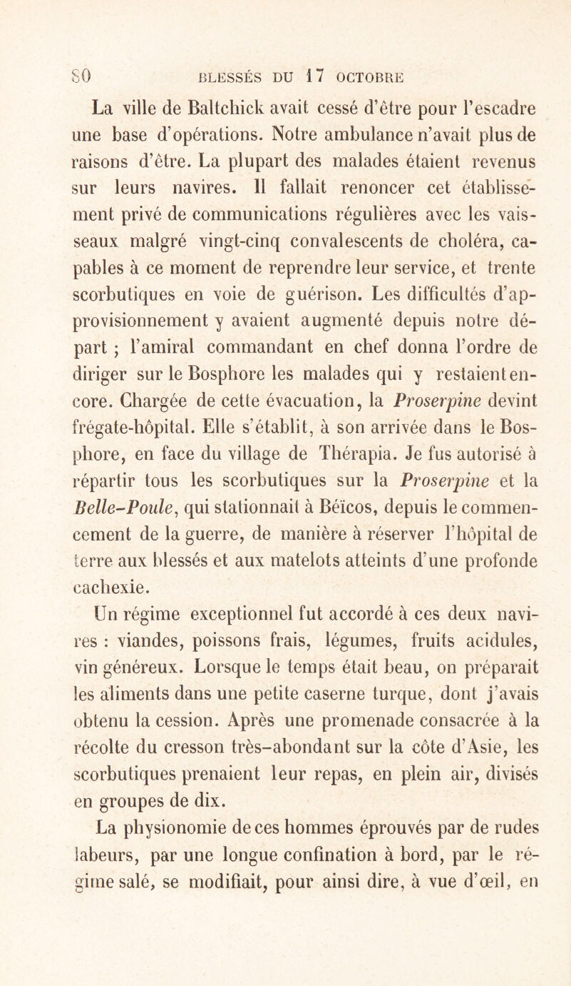 La ville de Baltchick avait cessé d’être pour l’escadre une base d’opérations. Notre ambulance n’avait plus de raisons d’être. La plupart des malades étaient revenus sur leurs navires, il fallait renoncer cet établisse- ment privé de communications régulières avec les vais- seaux malgré vingt-cinq convalescents de choléra, ca- pables à ce moment de reprendre leur service, et trente scorbutiques en voie de guérison. Les difficultés d’ap- provisionnement y avaient augmenté depuis notre dé- part ; l’amiral commandant en chef donna l’ordre de diriger sur le Bosphore les malades qui y restaient en- core. Chargée de cette évacuation, la Proserpine devint frégate-hôpital. Elle s’établit, à son arrivée dans le Bos- phore, en face du village de Thérapia. Je fus autorisé à répartir tous les scorbutiques sur la Proserpine et la Belle-Poule, qui stationnait à Béicos, depuis le commen- cement de la guerre, de manière à réserver l’hôpital de terre aux blessés et aux matelots atteints d’une profonde cachexie. Un régime exceptionnel fut accordé à ces deux navi- res : viandes, poissons frais, légumes, fruits acidulés, vin généreux. Lorsque le temps était beau, on préparait les aliments dans une petite caserne turque, dont j’avais obtenu la cession. Après une promenade consacrée à la récolte du cresson très-abondant sur la côte d’Asie, les scorbutiques prenaient leur repas, en plein air, divisés en groupes de dix. La physionomie de ces hommes éprouvés par de rudes labeurs, par une longue confination à bord, par le ré- gime salé, se modifiait, pour ainsi dire, à vue d’œil, en