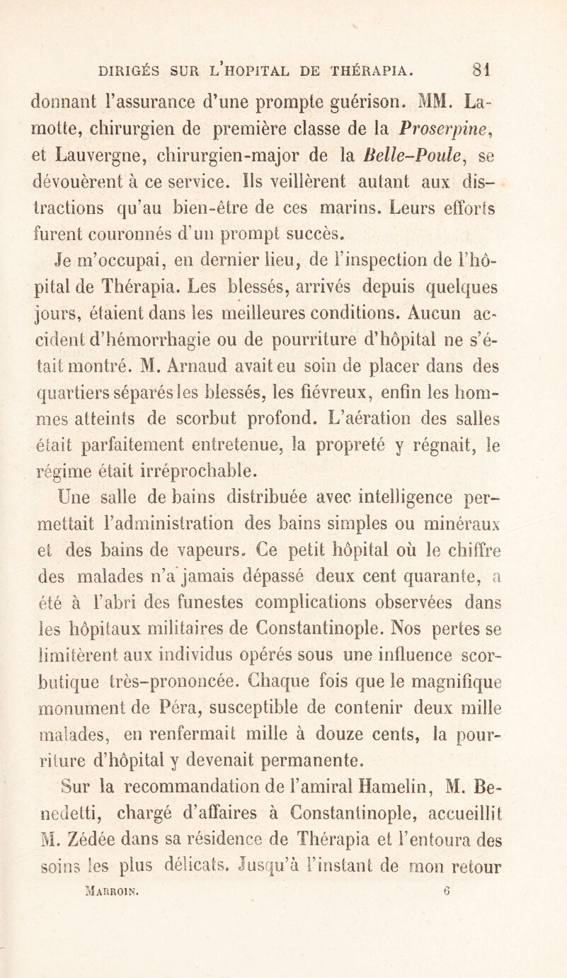 donnant l’assurance d’une prompte guérison. MM. La- motte, chirurgien de première classe de la Proserpine, et Lauvergne, chirurgien-major de la Belle-Poule, se dévouèrent à ce service, lis veillèrent autant aux dis- tractions qu’au bien-être de ces marins. Leurs efforts furent couronnés d’un prompt succès. Je m’occupai, en dernier lieu, de l’inspection de l’hô- pital de Thérapia. Les blessés, arrivés depuis quelques jours, étaient dans les meilleures conditions. Aucun ac- cident d’hémorrhagie ou de pourriture d’hôpital ne s’é- tait montré. M. Arnaud avait eu soin de placer dans des quartiers séparés les blessés, les fiévreux, enfin les hom- mes atteints de scorbut profond. L’aération des salles était parfaitement entretenue, la propreté y régnait, le régime était irréprochable. Une salie de bains distribuée avec intelligence per- mettait l’administration des bains simples ou minéraux et des bains de vapeurs. Ce petit hôpital où le chiffre des malades n’a jamais dépassé deux cent quarante, a été à l’abri des funestes complications observées dans les hôpitaux militaires de Constantinople. Nos pertes se limitèrent aux individus opérés sous une influence scor- butique très-prononcée. Chaque fois que le magnifique monument de Péra, susceptible de contenir deux mille malades, en renfermait mille à douze cents, la pour- riture d’hôpital y devenait permanente. Sur la recommandation de l’amiral Hamelin, M. Be- nedetti, chargé d’affaires à Constantinople, accueillit M. Zédée dans sa résidence de Thérapia et l’entoura des soins les plus délicats. Jusqu’à l’instant de mon retour Marroin. 6