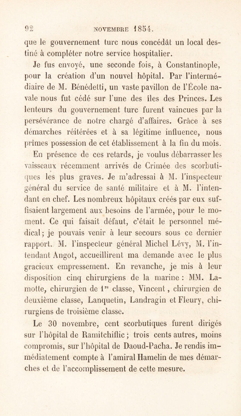 que ie gouvernement turc nous concédât un local des- tiné à compléter notre service hospitalier. Je fus envoyé, une seconde fois, à Constantinople, pour la création d’un nouvel hôpital. Par l’intermé- diaire de M. Bénédetti, un vaste pavillon de l’École na- vale nous fut cédé sur Tune des îles des Princes. Les lenteurs du gouvernement turc furent vaincues par la persévérance de notre chargé d’affaires. Grâce à ses démarches réitérées et à sa légitime influence, nous prîmes possession de cet établissement à la fin du mois. En présence de ces retards, je voulus débarrasser les vaisseaux récemment arrivés de Crimée des scorbuti- ques les plus graves. Je m’adressai à M. l’inspecteur général du service de santé militaire et à M. l’inten- dant en chef. Les nombreux hôpitaux créés par eux suf- fisaient largement aux besoins de l’armée, pour le mo- ment. Ce qui faisait défaut, c’était le personnel mé- dical; je pouvais venir à leur secours sous ce dernier rapport. M. l’inspecteur général Michel Lévy, M. l’in- tendant Angot, accueillirent ma demande avec le plus gracieux empressement. En revanche, je mis à leur disposition cinq chirurgiens de la marine : MM. La- motte, chirurgien de lre classe, Vincent, chirurgien de deuxième classe, Lanquetin, Landragin et Fleury, chi- rurgiens de troisième classe. Le 30 novembre, cent scorbutiques furent dirigés sur T hôpital de Ramitchiflic ; trois cents autres, moins compromis, sur l’hôpital de Daoud-Pacha. Je rendis im- médiatement compte à l’amiral Hamelin de mes démar- ches et de l’accomplissement de cette mesure.