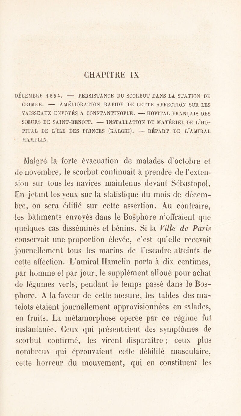 DÉCEMBRE 186 4. — PERSISTANCE DU SCORBUT DANS LA STATION DE CRIMÉE. — AMÉLIORATION RAPIDE DE CETTE AFFECTION SUR LES VAISSEAUX ENVOYÉS A CONSTANTINOPLE. — HOPITAL FRANÇAIS DES SOEURS DE SAINT-BENOIT. — INSTALLATION DU MATÉRIEL DE l’H0- PITAL DE L’ILE DES PRINCES (kALCHI). — DÉPART DE L’AMIRAL HAMELIN. Malgré la forte évacuation cle malades d’octobre et de novembre, le scorbut continuait à prendre de l’exten- sion sur tous les navires maintenus devant Sébastopol. En jetant les yeux sur la statistique du mois de décem- bre, on sera édifié sur cette assertion. Au contraire, les batiments envoyés dans le Bosphore n’offraient que quelques cas disséminés et bénins. Si la Ville de Paris conservait une proportion élevée, c’est qu’elle recevait journellement tous les marins de Fescadre atteints de cette affection. L’amiral Hamelin porta à dix centimes, par homme et par jour, le supplément alloué pour achat de légumes verts, pendant le temps passé dans le Bos- phore. A la faveur de cette mesure, les tables des ma- ✓ telots étaient journellement approvisionnées en salades, en fruits. La métamorphose opérée par ce régime fut instantanée. Ceux qui présentaient des symptômes de scorbut confirmé, les virent disparaître ; ceux plus nombreux qui éprouvaient cette débilité musculaire, cette horreur du mouvement, qui en constituent les