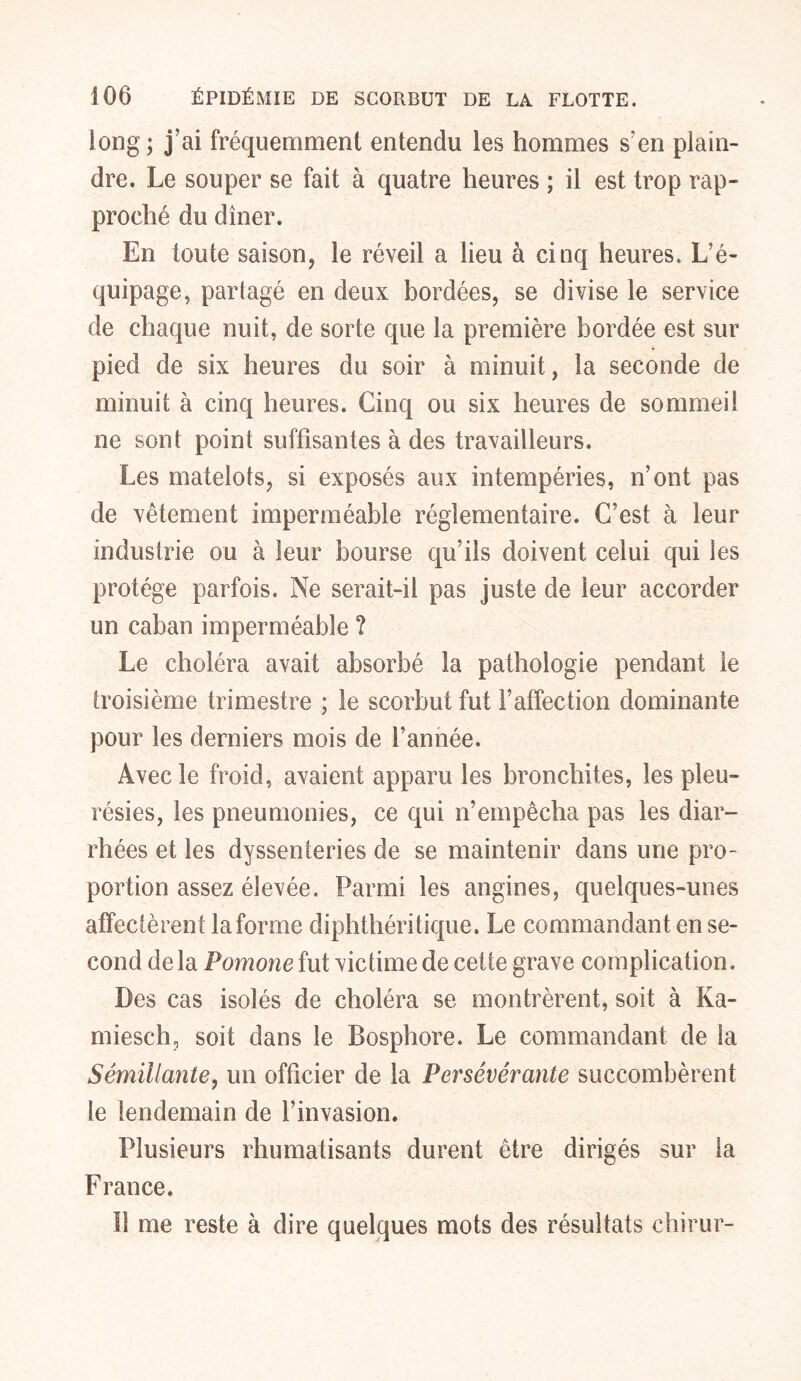 long; j’ai fréquemment entendu les hommes s’en plain- dre. Le souper se fait à quatre heures ; il est trop rap- proché du dîner. En toute saison, le réveil a lieu à cinq heures. L’é- quipage, partagé en deux bordées, se divise le service de chaque nuit, de sorte que la première bordée est sur pied de six heures du soir à minuit, la seconde de minuit à cinq heures. Cinq ou six heures de sommeil ne son! point suffisantes à des travailleurs. Les matelots, si exposés aux intempéries, n’ont pas de vêtement imperméable réglementaire. C’est à leur industrie ou à leur bourse qu’ils doivent celui qui les protège parfois. Ne serait-il pas juste de leur accorder un caban imperméable ? Le choléra avait absorbé la pathologie pendant le troisième trimestre ; le scorbut fut l’affection dominante pour les derniers mois de l’année. Avec le froid, avaient apparu les bronchites, les pleu- résies, les pneumonies, ce qui n’empêcha pas les diar- rhées et les dyssenteries de se maintenir dans une pro- portion assez élevée. Parmi les angines, quelques-unes affectèrent la forme diphthéritique. Le commandant en se- cond de la Pomone fut victime de cette grave complication. Des cas isolés de choléra se montrèrent, soit à Ka- miesch, soit dans le Bosphore. Le commandant de la Sémillante, un officier de la Persévérante succombèrent le lendemain de l’invasion. Plusieurs rhumatisants durent être dirigés sur la France. Il me reste à dire quelques mots des résultats chirur-