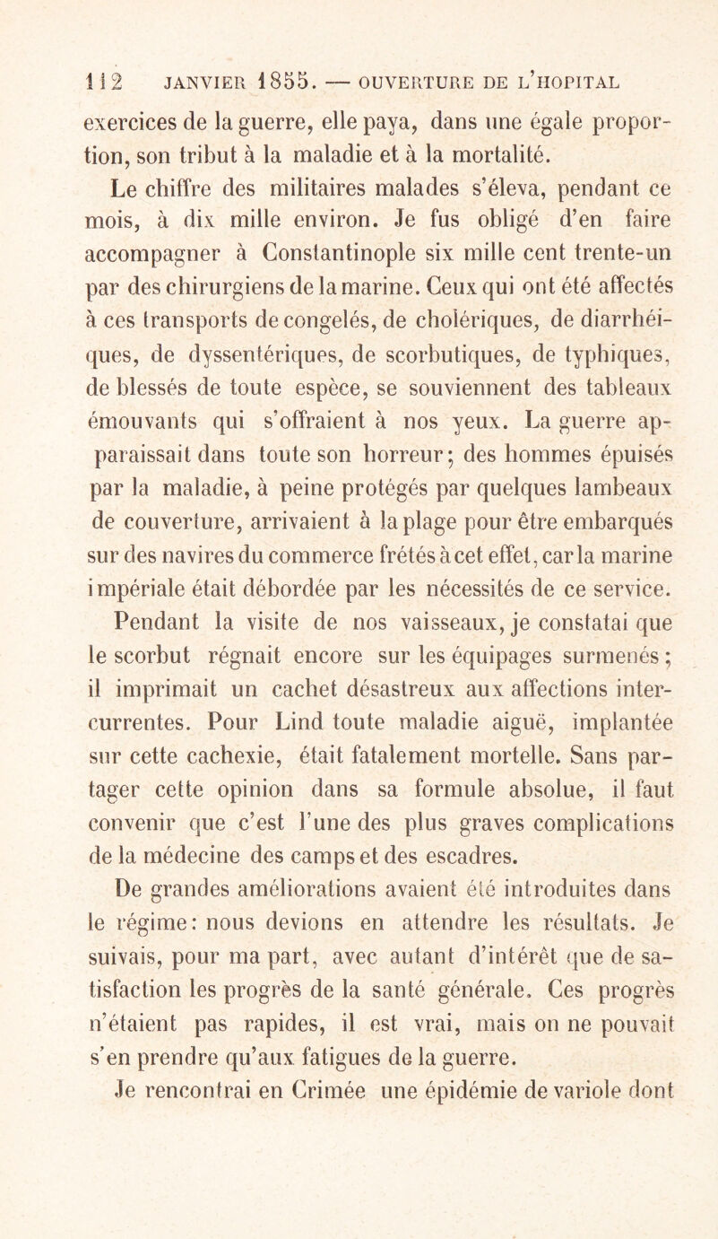 exercices de la guerre, elle paya, dans une égale propor- tion, son tribut à la maladie et à la mortalité. Le chiffre des militaires malades s’éleva, pendant ce mois, à dix mille environ. Je fus obligé d’en faire accompagner à Constantinople six mille cent trente-un par des chirurgiens de la marine. Ceux qui ont été affectés à ces transports décongelés, de cholériques, de diarrhéi- ques, de dysseniériques, de scorbutiques, de typhiques, de blessés de toute espèce, se souviennent des tableaux émouvants qui s’offraient à nos yeux. La guerre ap- paraissait dans toute son horreur; des hommes épuisés par la maladie, à peine protégés par quelques lambeaux de couverture, arrivaient à la plage pour être embarqués sur des navires du commerce frétés à cet effet, car la marine impériale était débordée par les nécessités de ce service. Pendant la visite de nos vaisseaux, je constatai que le scorbut régnait encore sur les équipages surmenés ; il imprimait un cachet désastreux aux affections inter- currentes. Pour Lind toute maladie aiguë, implantée sur cette cachexie, était fatalement mortelle. Sans par- tager cette opinion dans sa formule absolue, il faut convenir que c’est l’une des plus graves complications de la médecine des camps et des escadres. De grandes améliorations avaient été introduites dans le régime: nous devions en attendre les résultats. Je suivais, pour ma part, avec autant d’intérêt que de sa- tisfaction les progrès de la santé générale. Ces progrès n’étaient pas rapides, il est vrai, mais on ne pouvait s’en prendre qu’aux fatigues de la guerre. Je rencontrai en Crimée une épidémie de variole dont