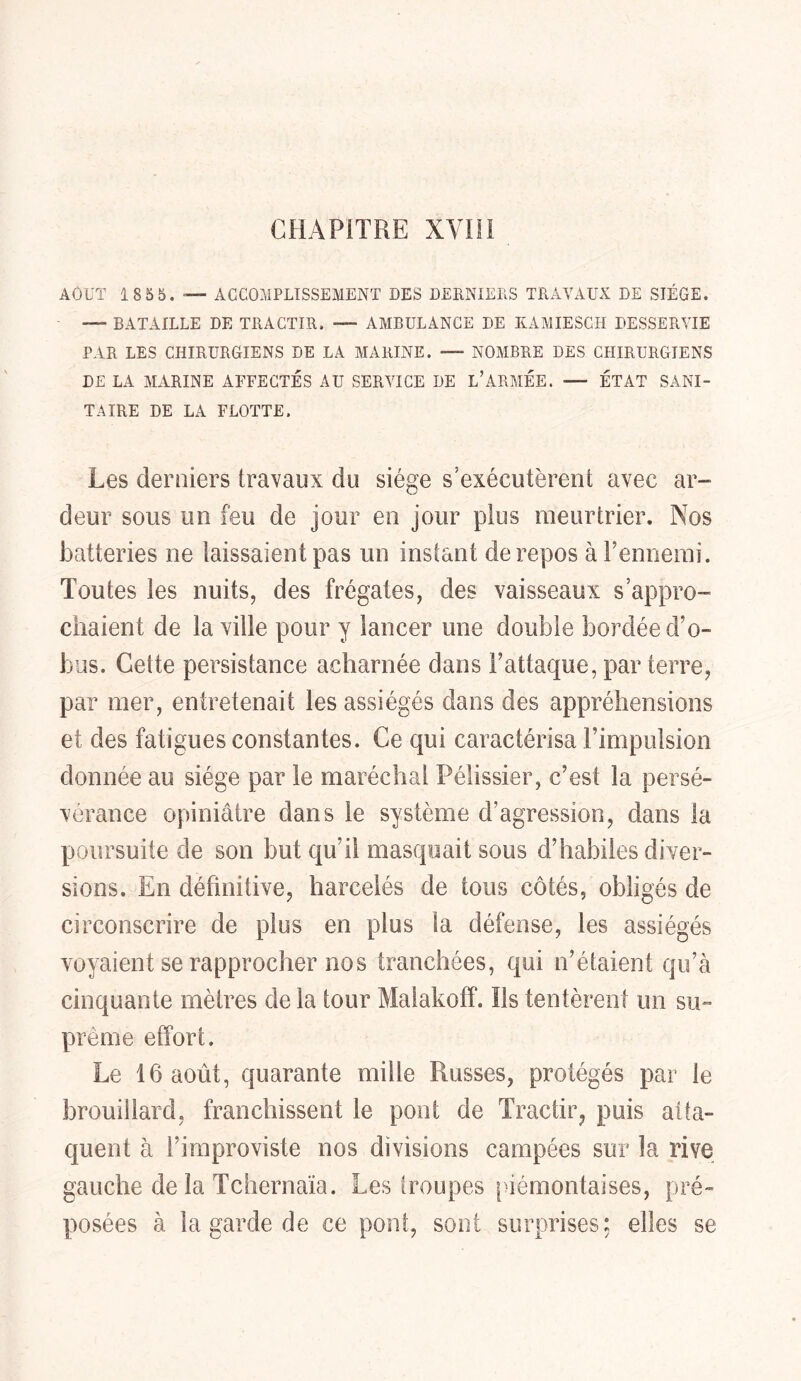 AOUT 185b. — ACCOMPLISSEMENT DES DERNIERS TRAVAUX DE SIEGE. — BATAILLE DE TRACTIR. ■— AMBULANCE DE KÀMIESCH DESSERVIE PAR LES CHIRURGIENS DE LA MARINE. — NOMBRE DES CHIRURGIENS DE LA MARINE AFFECTÉS AU SERVICE DE L’ARMÉE. — ÉTAT SANI- TAIRE DE LA FLOTTE. Les derniers travaux du siège s’exécutèrent avec ar- deur sous un feu de jour en jour plus meurtrier. Nos batteries ne laissaient pas un instant de repos àPennemi. Toutes les nuits, des frégates, des vaisseaux s’appro- chaient de la ville pour y lancer une double bordée d’o- bus. Cette persistance acharnée dans Fattaque, par terre, par mer, entretenait les assiégés dans des appréhensions et des fatigues constantes. Ce qui caractérisa l’impulsion donnée au siège par le maréchal Pélissier, c’est la persé- vérance opiniâtre dans le système d’agression, dans la poursuite de son but qu’il masquait sous d’habiles diver- sions. En définitive, harcelés de tous côtés, obligés de circonscrire de plus en plus la défense, les assiégés voyaient se rapprocher nos tranchées, qui n’étaient qu’à cinquante mètres delà tour Malakoff. Ils tentèrent un su- prême effort. Le 16 août, quarante mille Russes, protégés par le brouillard, franchissent le pont de Tractir, puis atta- quent à i’improviste nos divisions campées sur la rive gauche de la Tchernaïa. Les troupes piémontaises, pré- posées à la garde de ce pont, sont surprises: elles se