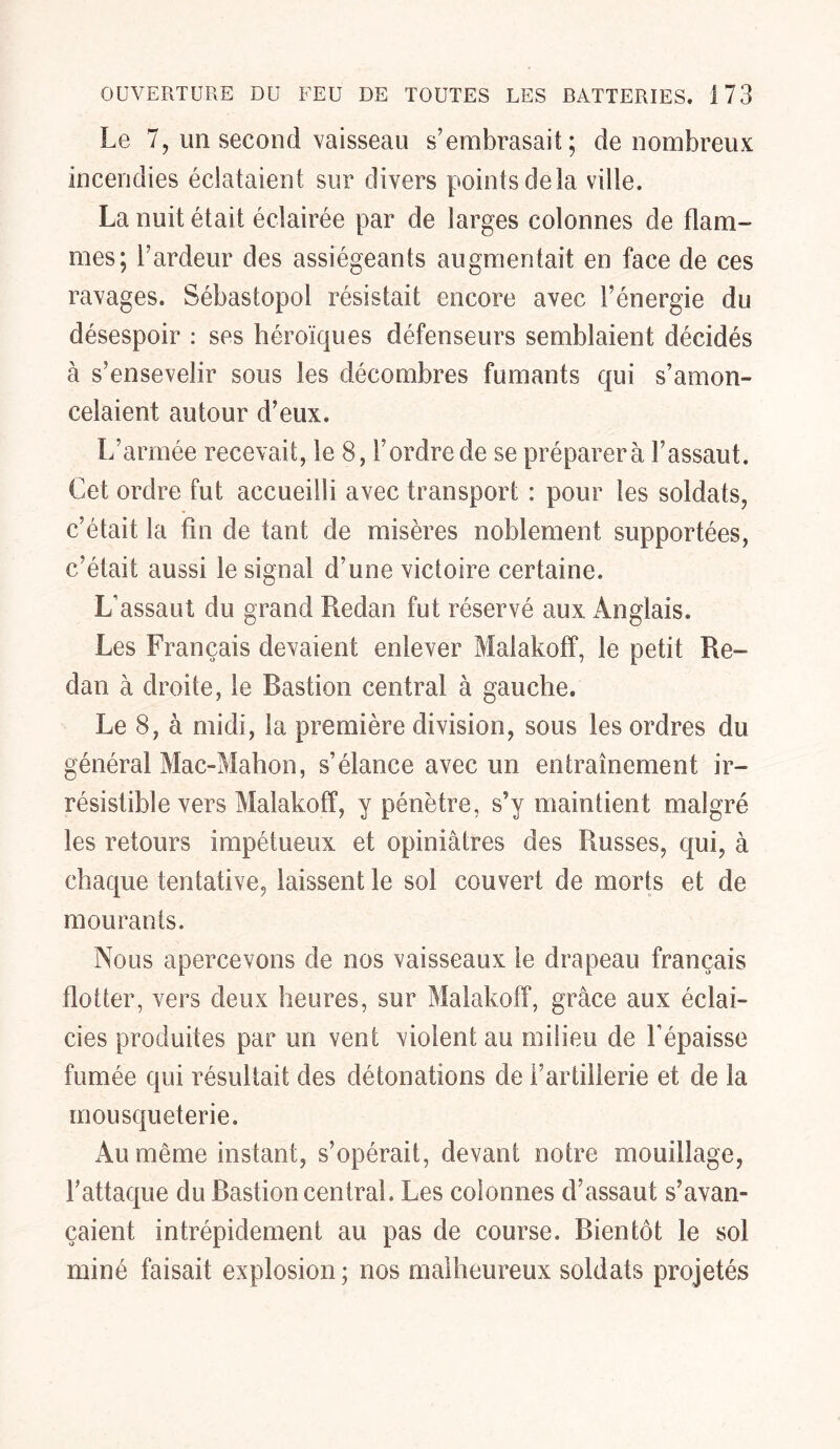 Le 7, un second vaisseau s’embrasait; de nombreux incendies éclataient sur divers points delà ville. La nuit était éclairée par de larges colonnes de flam- mes; l’ardeur des assiégeants augmentait en face de ces ravages. Sébastopol résistait encore avec l’énergie du désespoir : ses héroïques défenseurs semblaient décidés à s’ensevelir sous les décombres fumants qui s’amon- celaient autour d’eux. L’armée recevait, le 8, l’ordre de se préparera l’assaut. Cet ordre fut accueilli avec transport : pour les soldats, c’était la fin de tant de misères noblement supportées, c’était aussi le signal d’une victoire certaine. L’assaut du grand Redan fut réservé aux Anglais. Les Français devaient enlever Malakoff, le petit Re- dan à droite, le Bastion central à gauche. Le 8, à midi, la première division, sous les ordres du général Mac-Mahon, s’élance avec un entraînement ir- résistible vers Malakoff, y pénètre, s’y maintient malgré les retours impétueux et opiniâtres des Russes, qui, à chaque tentative, laissent le sol couvert de morts et de mourants. Nous apercevons de nos vaisseaux le drapeau français flotter, vers deux heures, sur Malakoff, grâce aux éclai- cies produites par un vent violent au milieu de l’épaisse fumée qui résultait des détonations de l’artillerie et de la mousqueterie. Au même instant, s’opérait, devant notre mouillage, l’attaque du Bastion central. Les colonnes d’assaut s’avan- caient intrépidement au pas de course. Bientôt le sol miné faisait explosion ; nos malheureux soldats projetés