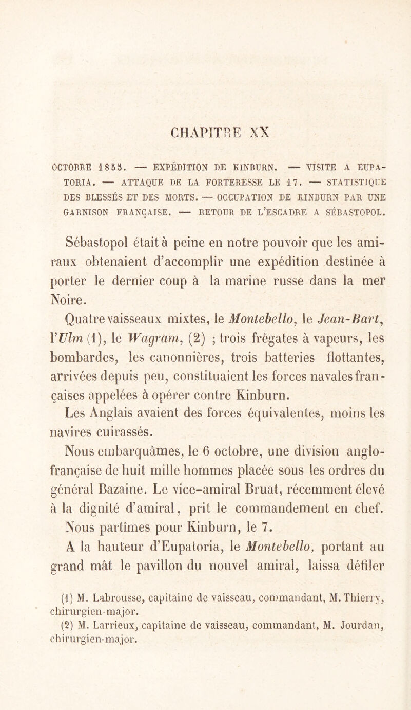 CHAPITRE XX OCTOBRE 1855. — EXPÉDITION DE EINBURN. — VISITE A EUPA- TORIA. — ATTAQUE DE LA FORTERESSE LE 17. — STATISTIQUE DES BLESSÉS ET DES MORTS. — OCCUPATION DE EINBURN PAR UNE GARNISON FRANÇAISE. — RETOUR DE L’ESCADRE A SÉBASTOPOL. Sébastopol était à peine en notre pouvoir que les ami- raux obtenaient d’accomplir une expédition destinée à porter le dernier coup à la marine russe dans la mer Noire. Quatre vaisseaux mixtes, le Montebello, le Jean-Bart, YUlrn (1), le Wagram, (2) ; trois frégates à vapeurs, les bombardes, les canonnières, trois batteries flottantes, arrivées depuis peu, constituaient les forces navales fran- çaises appelées à opérer contre Kinburn. Les Anglais avaient des forces équivalentes, moins les navires cuirassés. Nous embarquâmes, le 6 octobre, une division anglo- française de huit mille hommes placée sous les ordres du général Bazaine. Le vice-amiral Bruat, récemment élevé à la dignité d’amiral, prit le commandement en chef. Nous partîmes pour Kinburn, le 7. A la hauteur d’Eupatoria, le Montebello, portant au grand mât le pavillon du nouvel amiral, laissa défiler (1) M. Labrousse, capitaine de vaisseau, commandant, M. Thierry, chirurgien-major. (2) M. Larrieux, capitaine de vaisseau, commandant, M. Jourdan, chirurgien-major.